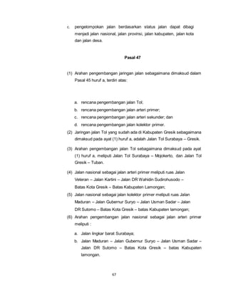 c. pengelompokan jalan berdasarkan status jalan dapat dibagi 
menjadi jalan nasional, jalan provinsi, jalan kabupaten, jalan kota 
dan jalan desa. 
67 
Pasal 47 
(1) Arahan pengembangan jaringan jalan sebagaimana dimaksud dalam 
Pasal 45 huruf a, terdiri atas: 
a. rencana pengembangan jalan Tol; 
b. rencana pengembangan jalan arteri primer; 
c. rencana pengembangan jalan arteri sekunder; dan 
d. rencana pengembangan jalan kolektor primer. 
(2) Jaringan jalan Tol yang sudah ada di Kabupaten Gresik sebagaimana 
dimaksud pada ayat (1) huruf a, adalah Jalan Tol Surabaya – Gresik. 
(3) Arahan pengembangan jalan Tol sebagaimana dimaksud pada ayat 
(1) huruf a, meliputi Jalan Tol Surabaya – Mojokerto, dan Jalan Tol 
Gresik – Tuban. 
(4) Jalan nasional sebagai jalan arteri primer meliputi ruas Jalan 
Veteran – Jalan Kartini – Jalan DR Wahidin Sudirohusodo – 
Batas Kota Gresik – Batas Kabupaten Lamongan; 
(5) Jalan nasional sebagai jalan kolektor primer meliputi ruas Jalan 
Maduran – Jalan Gubernur Suryo – Jalan Usman Sadar – Jalan 
DR Sutomo – Batas Kota Gresik – batas Kabupaten lamongan; 
(6) Arahan pengembangan jalan nasional sebagai jalan arteri primer 
meliputi : 
a. Jalan lingkar barat Surabaya; 
b. Jalan Maduran – Jalan Gubernur Suryo – Jalan Usman Sadar – 
Jalan DR Sutomo – Batas Kota Gresik – batas Kabupaten 
lamongan. 
 