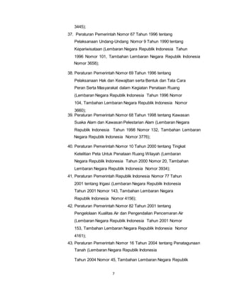 7 
3445); 
37. Peraturan Pemerintah Nomor 67 Tahun 1996 tentang 
Pelaksanaan Undang-Undang Nomor 9 Tahun 1990 tentang 
Kepariwisataan (Lembaran Negara Republik Indonesia Tahun 
1996 Nomor 101, Tambahan Lembaran Negara Republik Indonesia 
Nomor 3658); 
38. Peraturan Pemerintah Nomor 69 Tahun 1996 tentang 
Pelaksanaan Hak dan Kewajiban serta Bentuk dan Tata Cara 
Peran Serta Masyarakat dalam Kegiatan Penataan Ruang 
(Lembaran Negara Republik Indonesia Tahun 1996 Nomor 
104, Tambahan Lembaran Negara Republik Indonesia Nomor 
3660); 
39. Peraturan Pemerintah Nomor 68 Tahun 1998 tentang Kawasan 
Suaka Alam dan Kawasan Pelestarian Alam (Lembaran Negara 
Republik Indonesia Tahun 1998 Nomor 132, Tambahan Lembaran 
Negara Republik Indonesia Nomor 3776); 
40. Peraturan Pemerintah Nomor 10 Tahun 2000 tentang Tingkat 
Ketelitian Peta Untuk Penataan Ruang Wilayah (Lembaran 
Negara Republik Indonesia Tahun 2000 Nomor 20, Tambahan 
Lembaran Negara Republik Indonesia Nomor 3934); 
41. Peraturan Pemerintah Republik Indonesia Nomor 77 Tahun 
2001 tentang Irigasi (Lembaran Negara Republik Indonesia 
Tahun 2001 Nomor 143, Tambahan Lembaran Negara 
Republik Indonesia Nomor 4156); 
42. Peraturan Pemerintah Nomor 82 Tahun 2001 tentang 
Pengelolaan Kualitas Air dan Pengendalian Pencemaran Air 
(Lembaran Negara Republik Indonesia Tahun 2001 Nomor 
153, Tambahan Lembaran Negara Republik Indonesia Nomor 
4161); 
43. Peraturan Pemerintah Nomor 16 Tahun 2004 tentang Penatagunaan 
Tanah (Lembaran Negara Republik Indonesia 
Tahun 2004 Nomor 45, Tambahan Lembaran Negara Republik 
 