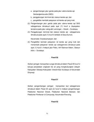 a. pengembangan jalur ganda pada jalur utama kereta api 
Gerbangkertosusila (GKS); 
b. penggabungan terminal dan stasiun kereta api; dan 
c. pengaktifan kembali pelayanan rel kereta api yang mati. 
(2) Pengembangan jalur ganda pada jalur utama kereta api GKS 
sebagaimana dimaksud pada ayat (1) huruf a diupayakan 
terutama pada jalur ulang-alik Lamongan – Gresik – Surabaya; 
(3) Penggabungan terminal dan stasiun kereta api sebagaimana 
dimaksud pada ayat (1) huruf b terletak di Desa Sumari, 
Kecamatan Duduksampeyan; dan 
(4) Pengaktifan kembali pelayanan rel kereta api yang mati dan 
menambah pelayanan kereta api sebagaimana dimaksud pada 
ayat (1) huruf c meliputi jalur Petro, Arif Rahman Hakim, Stasiun 
Indro – Surabaya. 
71 
Pasal 50 
Arahan jaringan transportasi sungai dimaksud dalam Pasal 45 huruf d 
berupa penyediaan angkutan bis air yang menghubungkan wilayah 
Kabupaten Sidoarjo-Kabupaten Gresik-Kota Surabaya di Kecamatan 
Driyorejo. 
Pasal 51 
Arahan pengembangan jaringan transportasi laut sebagaimana 
dimaksud dalam Pasal 44 ayat (2) huruf b meliputi pengembangan 
Pelabuhan Nasional Gresik; Pelabuhan Nasional Bawean; dan 
Pelabuhan Perikanan di Campurejo, Kecamatan Panceng. 
Pasal 52 
 