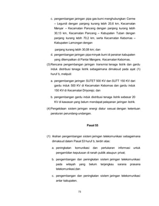 c. pengembangan jaringan pipa gas bumi menghubungkan Cerme 
– Legundi dengan panjang kurang lebih 20,6 km, Kecamatan 
Manyar – Kecamatan Panceng dengan panjang kurang lebih 
30,13 km, Kecamatan Panceng – Kabupaten Tuban dengan 
panjang kurang lebih 70,2 km, serta Kecamatan Kebomas – 
Kabupaten Lamongan dengan 
panjang kurang lebih 30,08 km; dan 
d. pengembangan jaringan pipa minyak bumi di perairan kabupaten 
yang ditempatkan di Pantai Mangere, Kecamatan Kebomas. 
(3) Rencana pengembangan jaringan transmisi tenaga listrik dan gardu 
induk distribusi tenaga listrik sebagaimana dimaksud pada ayat (1) 
huruf b, meliputi: 
a. pengembangan jaringan SUTET 500 KV dan SUTT 150 KV dari 
gardu induk 500 KV di Kecamatan Kebomas dan gardu induk 
150 KV di Kecamatan Driyorejo; dan 
b. pengembangan gardu induk distribusi tenaga listrik sebesar 20 
KV di kawasan yang belum mendapat pelayanan jaringan listrik. 
(4) Pengelolaan sistem jaringan energi diatur sesuai dengan ketentuan 
peraturan perundang-undangan. 
73 
Pasal 55 
(1) Arahan pengembangan sistem jaringan telekomunikasi sebagaimana 
dimaksud dalam Pasal 53 huruf b, terdiri atas: 
a. peningkatan komunikasi dan pertukaran informasi untuk 
pengambilan keputusan di ranah publik ataupun privat; 
b. pengembangan dan peningkatan sistem jaringan telekomunikasi 
pada wilayah yang belum terjangkau sarana prasana 
telekomunikasi;dan 
c. pengembangan dan peningkatan sistem jaringan telekomunikasi 
antar kabupaten. 
 