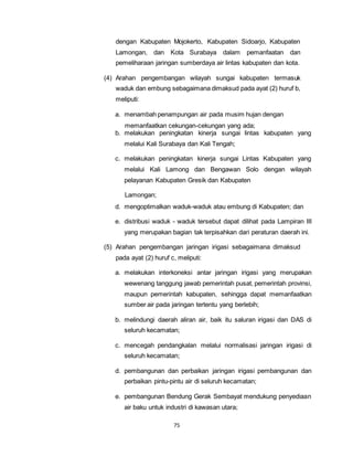 dengan Kabupaten Mojokerto, Kabupaten Sidoarjo, Kabupaten 
Lamongan, dan Kota Surabaya dalam pemanfaatan dan 
pemeliharaan jaringan sumberdaya air lintas kabupaten dan kota. 
(4) Arahan pengembangan wilayah sungai kabupaten termasuk 
waduk dan embung sebagaimana dimaksud pada ayat (2) huruf b, 
meliputi: 
a. menambah penampungan air pada musim hujan dengan 
memanfaatkan cekungan-cekungan yang ada; 
b. melakukan peningkatan kinerja sungai lintas kabupaten yang 
melalui Kali Surabaya dan Kali Tengah; 
c. melakukan peningkatan kinerja sungai Lintas Kabupaten yang 
melalui Kali Lamong dan Bengawan Solo dengan wilayah 
pelayanan Kabupaten Gresik dan Kabupaten 
75 
Lamongan; 
d. mengoptimalkan waduk-waduk atau embung di Kabupaten; dan 
e. distribusi waduk - waduk tersebut dapat dilihat pada Lampiran III 
yang merupakan bagian tak terpisahkan dari peraturan daerah ini. 
(5) Arahan pengembangan jaringan irigasi sebagaimana dimaksud 
pada ayat (2) huruf c, meliputi: 
a. melakukan interkoneksi antar jaringan irigasi yang merupakan 
wewenang tanggung jawab pemerintah pusat, pemerintah provinsi, 
maupun pemerintah kabupaten, sehingga dapat memanfaatkan 
sumber air pada jaringan tertentu yang berlebih; 
b. melindungi daerah aliran air, baik itu saluran irigasi dan DAS di 
seluruh kecamatan; 
c. mencegah pendangkalan melalui normalisasi jaringan irigasi di 
seluruh kecamatan; 
d. pembangunan dan perbaikan jaringan irigasi pembangunan dan 
perbaikan pintu-pintu air di seluruh kecamatan; 
e. pembangunan Bendung Gerak Sembayat mendukung penyediaan 
air baku untuk industri di kawasan utara; 
 