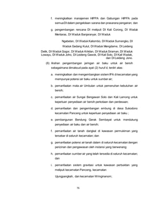 f. meningkatkan manajemen HIPPA dan Gabungan HIPPA pada 
semua DI dalam pengelolaan sarana dan prasarana pengairan; dan 
g. pengembangan rencana DI meliputi DI Kali Corong, DI Waduk 
Mentaras, DI Waduk Banjaranyar, DI Waduk 
Ngabetan, DI Waduk Kaliombo, DI Waduk Sumengko, DI 
Waduk Gedang Kulut, DI Waduk Mengdame, DI Leideng 
Delik, DI Waduk Gogor, DI Waduk Krikilan, DI Waduk Siraman, DI Waduk 
Lowayu, DI Waduk Joho, DI Leideng Gawok, DI Kali Solo, DI Kali Wadak, 
76 
dan DI Leideng Jono. 
(6) Arahan pengembangan jaringan air baku untuk air bersih 
sebagaimana dimaksud pada ayat (2) huruf d, terdiri atas: 
a. meningkatkan dan mengembangkan sistem IPA di kecamatan yang 
mempunyai potensi air baku untuk sumber air; 
b. pemanfaatan mata air Umbulan untuk pemenuhan kebutuhan air 
bersih; 
c. pemanfaatan air Sungai Bengawan Solo dan Kali Lamong untuk 
keperluan penyediaan air bersih perkotaan dan perdesaan; 
d. pemanfaatan dan pengembangan embung di desa Sukodono 
kecamatan Panceng untuk keperluan penyediaan air baku ; 
e. pembangunan Bendung Gerak Sembayat untuk mendukung 
penyediaan air baku dan air bersih; 
f. pemanfaatan air tanah dangkal di kawasan permukiman yang 
tersebar di seluruh kecamatan; dan 
g. pemanfaatan potensi air tanah dalam di seluruh kecamatan dengan 
perizinan dan pengawasan oleh instansi yang berwenang; 
h. pemanfaatan sumber air yang telah tersedia di seluruh kecamatan; 
dan 
i. pemanfaatan sistem gravitasi untuk kawasan perbukitan yang 
meliputi kecamatan Panceng, kecamatan 
Ujungpangkah, dan kecamatan Wringinanom; 
 