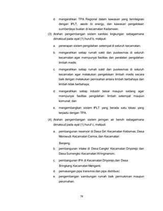 d. mengarahkan TPA Regional dalam kawasan yang terintegrasi 
dengan IPLT, waste to energy, dan kawasan pengelolaan 
sumberdaya buatan di kecamatan Kedamean. 
(3) Arahan pengembangan sistem sanitasi lingkungan sebagaimana 
dimaksud pada ayat (1) huruf b, meliputi: 
a. penerapan sistem pengolahan setempat di seluruh kecamatan; 
b. mengarahkan setiap rumah sakit dan puskesmas di seluruh 
kecamatan agar mempunyai fasilitas dan peralatan pengolahan 
limbah medis 
c. mengarahkan setiap rumah sakit dan puskesmas di seluruh 
kecamatan agar melakukan pengelolaan limbah medis secara 
baik dengan melakukan pemisahan antara limbah berbahaya dan 
limbah tidak berbahaya; 
d. mengarahkan setiap industri besar maupun sedang agar 
mempunyai fasilitas pengolahan limbah setempat maupun 
komunal; dan 
e. mengembangkan sistem IPLT yang berada satu lokasi yang 
terpadu dengan TPA. 
(4) Arahan pengembangan sistem jaringan air bersih sebagaimana 
dimaksud pada ayat (1) huruf c, meliputi: 
a. pembangunan reservoir di Desa Giri Kecamatan Kebomas, Desa 
Morowudi Kecamatan Cerme, dan Kecamatan 
78 
Benjeng; 
b. pembangunan intake di Desa Cangkir Kecamatan Driyorejo dan 
Desa Sumengko Kecamatan Wringinanom; 
c. pembangunan IPA di Kecamatan Driyorejo,dan Desa 
Bringkang Kecamatan Menganti; 
d. pemasangan pipa transmisi dan pipa distribusi; 
e. pengembangan sambungan rumah baik permukiman maupun 
perumahan; 
 