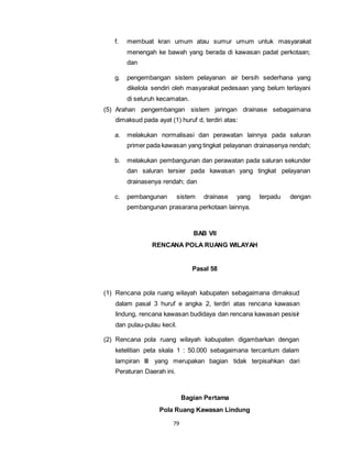 f. membuat kran umum atau sumur umum untuk masyarakat 
menengah ke bawah yang berada di kawasan padat perkotaan; 
dan 
g. pengembangan sistem pelayanan air bersih sederhana yang 
dikelola sendiri oleh masyarakat pedesaan yang belum terlayani 
di seluruh kecamatan. 
(5) Arahan pengembangan sistem jaringan drainase sebagaimana 
dimaksud pada ayat (1) huruf d, terdiri atas: 
a. melakukan normalisasi dan perawatan lainnya pada saluran 
primer pada kawasan yang tingkat pelayanan drainasenya rendah; 
b. melakukan pembangunan dan perawatan pada saluran sekunder 
dan saluran tersier pada kawasan yang tingkat pelayanan 
drainasenya rendah; dan 
c. pembangunan sistem drainase yang terpadu dengan 
pembangunan prasarana perkotaan lainnya. 
79 
BAB VII 
RENCANA POLA RUANG WILAYAH 
Pasal 58 
(1) Rencana pola ruang wilayah kabupaten sebagaimana dimaksud 
dalam pasal 3 huruf e angka 2, terdiri atas rencana kawasan 
lindung, rencana kawasan budidaya dan rencana kawasan pesisir 
dan pulau-pulau kecil. 
(2) Rencana pola ruang wilayah kabupaten digambarkan dengan 
ketelitian peta skala 1 : 50.000 sebagaimana tercantum dalam 
lampiran III yang merupakan bagian tidak terpisahkan dari 
Peraturan Daerah ini. 
Bagian Pertama 
Pola Ruang Kawasan Lindung 
 