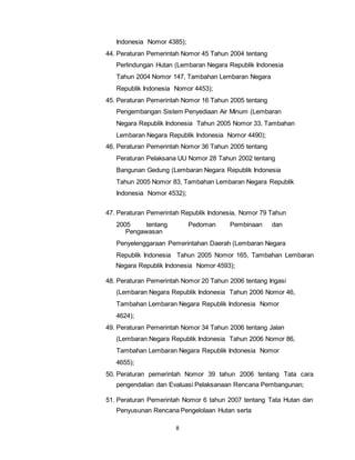 Indonesia Nomor 4385); 
44. Peraturan Pemerintah Nomor 45 Tahun 2004 tentang 
Perlindungan Hutan (Lembaran Negara Republik Indonesia 
Tahun 2004 Nomor 147, Tambahan Lembaran Negara 
Republik Indonesia Nomor 4453); 
45. Peraturan Pemerintah Nomor 16 Tahun 2005 tentang 
Pengembangan Sistem Penyediaan Air Minum (Lembaran 
Negara Republik Indonesia Tahun 2005 Nomor 33, Tambahan 
Lembaran Negara Republik Indonesia Nomor 4490); 
46. Peraturan Pemerintah Nomor 36 Tahun 2005 tentang 
Peraturan Pelaksana UU Nomor 28 Tahun 2002 tentang 
Bangunan Gedung (Lembaran Negara Republik Indonesia 
Tahun 2005 Nomor 83, Tambahan Lembaran Negara Republik 
Indonesia Nomor 4532); 
47. Peraturan Pemerintah Republik Indonesia, Nomor 79 Tahun 
2005 tentang Pedoman Pembinaan dan 
8 
Pengawasan 
Penyelenggaraan Pemerintahan Daerah (Lembaran Negara 
Republik Indonesia Tahun 2005 Nomor 165, Tambahan Lembaran 
Negara Republik Indonesia Nomor 4593); 
48. Peraturan Pemerintah Nomor 20 Tahun 2006 tentang Irigasi 
(Lembaran Negara Republik Indonesia Tahun 2006 Nomor 46, 
Tambahan Lembaran Negara Republik Indonesia Nomor 
4624); 
49. Peraturan Pemerintah Nomor 34 Tahun 2006 tentang Jalan 
(Lembaran Negara Republik Indonesia Tahun 2006 Nomor 86, 
Tambahan Lembaran Negara Republik Indonesia Nomor 
4655); 
50. Peraturan pemerintah Nomor 39 tahun 2006 tentang Tata cara 
pengendalian dan Evaluasi Pelaksanaan Rencana Pembangunan; 
51. Peraturan Pemerintah Nomor 6 tahun 2007 tentang Tata Hutan dan 
Penyusunan Rencana Pengelolaan Hutan serta 
 