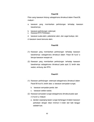 80 
Pasal 59 
Pola ruang kawasan lindung sebagaimana dimaksud dalam Pasal 58, 
meliputi : 
a. kawasan yang memberikan perlindungan terhadap kawasan 
bawahannya; 
b. kawasan perlindungan setempat; 
c. Kawasan RTH Perkotaan; 
d. kawasan suaka alam, pelestarian alam, dan cagar budaya; dan 
d. kawasan rawan bencana alam. 
Pasal 60 
(1) Kawasan yang memberikan perlindungan terhadap kawasan 
bawahannya sebagaimana dimaksud dalam Pasal 59 huruf a 
berupa kawasan resapan air. 
(2) Kawasan yang memberikan perlindungan terhadap kawasan 
bawahannya sebagaimana dimaksud pada ayat (1) terdiri atas 
waduk, embung, dan RTH. 
Pasal 61 
(1) Kawasan perlindungan setempat sebagaimana dimaksud dalam 
Pasal 59 huruf b, terdiri atas: a. kawasan sempadan sungai; 
b. kawasan sempadan pantai; dan 
c. kawasan sekitar waduk; 
(2) Kawasan sempadan sungai sebagaimana dimaksud pada ayat 
(1) huruf a, meliputi: 
a. daratan sepanjang tepian sungai bertanggul di dalam kawasan 
perkotaan dengan lebar minimal 3 meter dari kaki tanggul 
sebelah luar; 
 