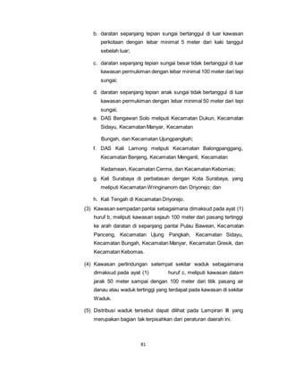 b. daratan sepanjang tepian sungai bertanggul di luar kawasan 
perkotaan dengan lebar minimal 5 meter dari kaki tanggul 
sebelah luar; 
c. daratan sepanjang tepian sungai besar tidak bertanggul di luar 
kawasan permukiman dengan lebar minimal 100 meter dari tepi 
sungai; 
d. daratan sepanjang tepian anak sungai tidak bertanggul di luar 
kawasan permukiman dengan lebar minimal 50 meter dari tepi 
sungai; 
e. DAS Bengawan Solo meliputi Kecamatan Dukun, Kecamatan 
Sidayu, Kecamatan Manyar, Kecamatan 
Bungah, dan Kecamatan Ujungpangkah; 
f. DAS Kali Lamong meliputi Kecamatan Balongpanggang, 
Kecamatan Benjeng, Kecamatan Menganti, Kecamatan 
Kedamean, Kecamatan Cerme, dan Kecamatan Kebomas; 
g. Kali Surabaya di perbatasan dengan Kota Surabaya, yang 
meliputi Kecamatan Wringinanom dan Driyorejo; dan 
h. Kali Tengah di Kecamatan Driyorejo. 
(3) Kawasan sempadan pantai sebagaimana dimaksud pada ayat (1) 
huruf b, meliputi kawasan sejauh 100 meter dari pasang tertinggi 
ke arah daratan di sepanjang pantai Pulau Bawean, Kecamatan 
Panceng, Kecamatan Ujung Pangkah, Kecamatan Sidayu, 
Kecamatan Bungah, Kecamatan Manyar, Kecamatan Gresik, dan 
Kecamatan Kebomas. 
(4) Kawasan perlindungan setempat sekitar waduk sebagaimana 
dimaksud pada ayat (1) huruf c, meliputi kawasan dalam 
jarak 50 meter sampai dengan 100 meter dari titik pasang air 
danau atau waduk tertinggi yang terdapat pada kawasan di sekitar 
Waduk. 
(5) Distribusi waduk tersebut dapat dilihat pada Lampiran III yang 
merupakan bagian tak terpisahkan dari peraturan daerah ini. 
81 
 