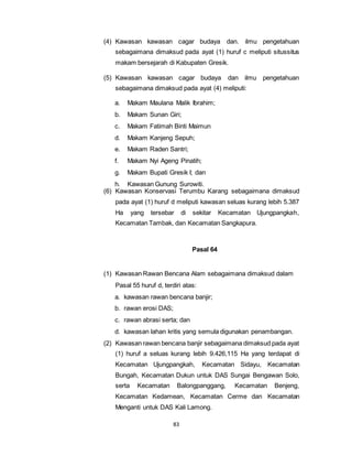 (4) Kawasan kawasan cagar budaya dan. ilmu pengetahuan 
sebagaimana dimaksud pada ayat (1) huruf c meliputi situssitus 
makam bersejarah di Kabupaten Gresik. 
(5) Kawasan kawasan cagar budaya dan ilmu pengetahuan 
sebagaimana dimaksud pada ayat (4) meliputi: 
a. Makam Maulana Malik Ibrahim; 
b. Makam Sunan Giri; 
c. Makam Fatimah Binti Maimun 
d. Makam Kanjeng Sepuh; 
e. Makam Raden Santri; 
f. Makam Nyi Ageng Pinatih; 
g. Makam Bupati Gresik I; dan 
h. Kawasan Gunung Surowiti. 
(6) Kawasan Konservasi Terumbu Karang sebagaimana dimaksud 
pada ayat (1) huruf d meliputi kawasan seluas kurang lebih 5.387 
Ha yang tersebar di sekitar Kecamatan Ujungpangkah, 
Kecamatan Tambak, dan Kecamatan Sangkapura. 
83 
Pasal 64 
(1) Kawasan Rawan Bencana Alam sebagaimana dimaksud dalam 
Pasal 55 huruf d, terdiri atas: 
a. kawasan rawan bencana banjir; 
b. rawan erosi DAS; 
c. rawan abrasi serta; dan 
d. kawasan lahan kritis yang semula digunakan penambangan. 
(2) Kawasan rawan bencana banjir sebagaimana dimaksud pada ayat 
(1) huruf a seluas kurang lebih 9.426,115 Ha yang terdapat di 
Kecamatan Ujungpangkah, Kecamatan Sidayu, Kecamatan 
Bungah, Kecamatan Dukun untuk DAS Sungai Bengawan Solo, 
serta Kecamatan Balongpanggang, Kecamatan Benjeng, 
Kecamatan Kedamean, Kecamatan Cerme dan Kecamatan 
Menganti untuk DAS Kali Lamong. 
 