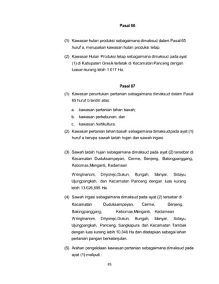 85 
Pasal 66 
(1) Kawasan hutan produksi sebagaimana dimaksud dalam Pasal 65 
huruf a, merupakan kawasan hutan produksi tetap. 
(2) Kawasan Hutan Produksi tetap sebagaimana dimaksud pada ayat 
(1) di Kabupaten Gresik terletak di Kecamatan Panceng dengan 
luasan kurang lebih 1.017 Ha. 
Pasal 67 
(1) Kawasan peruntukan pertanian sebagaimana dimaksud dalam Pasal 
65 huruf b terdiri atas: 
a. kawasan pertanian lahan basah; 
b. kawasan perkebunan; dan 
c. kawasan hortikultura. 
(2) Kawasan pertanian lahan basah sebagaimana dimaksud pada ayat (1) 
huruf a berupa sawah tadah hujan dan sawah irigasi. 
(3) Sawah tadah hujan sebagaimana dimaksud pada ayat (2) tersebar di 
Kecamatan Duduksampeyan, Cerme, Benjeng, Balongpanggang, 
Kebomas,Menganti, Kedamean 
Wringinanom, Driyorejo,Dukun, Bungah, Manyar, Sidayu, 
Ujungpangkah, dan Kecamatan Panceng dengan luas kurang 
lebih 13.026,695 Ha. 
(4) Sawah irigasi sebagaimana dimaksud pada ayat (2) tersebar di 
Kecamatan Duduksampeyan, Cerme, Benjeng, 
Balongpanggang, Kebomas,Menganti, Kedamean 
Wringinanom, Driyorejo,Dukun, Bungah, Manyar, Sidayu, 
Ujungpangkah, Panceng, Sangkapura dan Kecamatan Tambak 
dengan luas kurang lebih 10.346 Ha dan ditetapkan sebagai lahan 
pertanian pangan berkelanjutan. 
(5) Arahan pengelolaan kawasan pertanian sebagaimana dimaksud pada 
ayat (1) meliputi : 
 