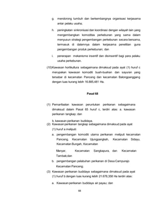 g. mendorong tumbuh dan berkembangnya organisasi kerjasama 
antar pelaku usaha; 
h. peningkatan sinkronisasi dan koordinasi dengan wilayah lain yang 
mengembangkan komoditas perkebunan yang sama dalam 
menyusun strategi pengembangan perkebunan secara bersama, 
termasuk di dalamnya dalam kerjasama penelitian guna 
pengembangan produk perkebunan; dan 
i. penerapan mekanisme insentif dan disinsentif bagi para pelaku 
usaha perkebunan. 
(10) Kawasan hortikultura sebagaimana dimaksud pada ayat (1) huruf c 
merupakan kawasan komoditi buah-buahan dan sayuran yang 
tersebar di kecamatan Panceng dan kecamatan Balongpanggang 
dengan luas kurang lebih 16.885,481 Ha. 
88 
Pasal 68 
(1) Pemanfaatan kawasan peruntukan perikanan sebagaimana 
dimaksud dalam Pasal 65 huruf c, terdiri atas: a. kawasan 
perikanan tangkap; dan 
b. kawasan perikanan budidaya. 
(2) Kawasan perikanan tangkap sebagaimana dimaksud pada ayat 
(1) huruf a meliputi: 
a. pengembangan komoditi utama perikanan meliputi kecamatan 
Panceng, Kecamatan Ujungpangkah, Kecamatan Sidayu, 
Kecamatan Bungah, Kecamatan 
Manyar, Kecamatan Sangkapura, dan Kecamatan 
Tambak;dan 
b. pengembangan pelabuhan perikanan di Desa Campurejo 
Kecamatan Panceng; 
(3) Kawasan perikanan budidaya sebagaimana dimaksud pada ayat 
(1) huruf b dengan luas kurang lebih 21.678,358 Ha terdiri atas: 
a. Kawasan perikanan budidaya air payau; dan 
 