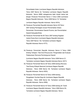 Pemanfaatan Hutan (Lembaran Negara Republik Indonesia 
Tahun 2007 Nomor 22, Tambahan Lembaran Negara Republik 
Indonesia Nomor 4696) sebagaimana telah diubah kedua kali 
dengan Peraturan Pemerintah Nomor 3 Tahun 2008 (Lembaran 
Negara Republik Indonesia Tahun 2008 Nomor 16, Tambahan 
Lembaran Negara Republik Indonesia Nomor 4814); 
52. Peraturan Pemerintah Republik Indonesia Nomor 38 Tahun 
2007 tentang Pembagian Urusan Pemerintahan Antara 
Pemerintah, Pemerintahan Daerah Provinsi, dan Pemerintahan 
Daerah Kabupaten/Kota; 
53. Peraturan Pemerintah No 59 Tahun 2007 tentang Kegiatan 
Usaha Panas Bumi (Lembaran Negara Republik Indonesia 
Tahun 2007 Nomor 132, Tambahan Lembaran Negara 
Republik Indonesia Nomor 4777); 
54. Peraturan Pemerintah Republik Indonesia Nomor 8 Tahun 2008 
tentang Tahapan, Tata Cara Penyusunan, Pengendalian dan Evaluasi 
Pelaksanaan Rencana Pembangunan Daerah 
(Lembaran Negara Republik Indonesia Tahun 2008 Nomor 21, 
Tambahan Lembaran Negara Republik Indonesia Nomor 4817); 
55. Peraturan Pemerintah Nomor 26 Tahun 2008 tentang Rencana 
Tata Ruang Wilayah Nasional (Lembaran Negara Republik 
Indonesia Tahun 2008 Nomor 48, Tambahan Lembaran Negara 
Republik Indonesia Nomor 4833); 
56. Peraturan Pemerintah Nomor 42 Tahun 2008 tentang 
Pengelolaan Sumber Daya Air (Lembaran Negara Republik 
Indonesia Tahun 2008 Nomor 82, Tambahan Lembaran Negara 
Republik Indonesia Nomor 4858); 
57. Peraturan Pemerintah Nomor 43 Tahun 2008 tentang Air Tanah 
(Lembaran Negara Republik Indonesia Tahun 2008 Nomor 83, 
Tambahan Lembaran Negara Republik Indonesia Nomor 
9 
 