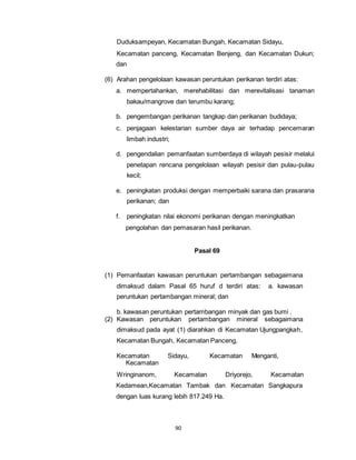Duduksampeyan, Kecamatan Bungah, Kecamatan Sidayu, 
Kecamatan panceng, Kecamatan Benjeng, dan Kecamatan Dukun; 
dan 
(6) Arahan pengelolaan kawasan peruntukan perikanan terdiri atas: 
a. mempertahankan, merehabilitasi dan merevitalisasi tanaman 
bakau/mangrove dan terumbu karang; 
b. pengembangan perikanan tangkap dan perikanan budidaya; 
c. penjagaan kelestarian sumber daya air terhadap pencemaran 
90 
limbah industri; 
d. pengendalian pemanfaatan sumberdaya di wilayah pesisir melalui 
penetapan rencana pengelolaan wilayah pesisir dan pulau-pulau 
kecil; 
e. peningkatan produksi dengan memperbaiki sarana dan prasarana 
perikanan; dan 
f. peningkatan nilai ekonomi perikanan dengan meningkatkan 
pengolahan dan pemasaran hasil perikanan. 
Pasal 69 
(1) Pemanfaatan kawasan peruntukan pertambangan sebagaimana 
dimaksud dalam Pasal 65 huruf d terdiri atas: a. kawasan 
peruntukan pertambangan mineral; dan 
b. kawasan peruntukan pertambangan minyak dan gas bumi . 
(2) Kawasan peruntukan pertambangan mineral sebagaimana 
dimaksud pada ayat (1) diarahkan di Kecamatan Ujungpangkah, 
Kecamatan Bungah, Kecamatan Panceng, 
Kecamatan Sidayu, Kecamatan Menganti, 
Kecamatan 
Wringinanom, Kecamatan Driyorejo, Kecamatan 
Kedamean,Kecamatan Tambak dan Kecamatan Sangkapura 
dengan luas kurang lebih 817.249 Ha. 
 