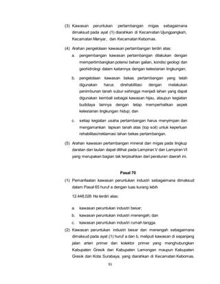 (3) Kawasan peruntukan pertambangan migas sebagaimana 
dimaksud pada ayat (1) diarahkan di Kecamatan Ujungpangkah, 
Kecamatan Manyar, dan Kecamatan Kebomas. 
(4) Arahan pengelolaan kawasan pertambangan terdiri atas: 
a. pengembangan kawasan pertambangan dilakukan dengan 
mempertimbangkan potensi bahan galian, kondisi geologi dan 
geohidrologi dalam kaitannya dengan kelestarian lingkungan; 
b. pengelolaan kawasan bekas pertambangan yang telah 
digunakan harus direhabilitasi dengan melakukan 
penimbunan tanah subur sehingga menjadi lahan yang dapat 
digunakan kembali sebagai kawasan hijau, ataupun kegiatan 
budidaya lainnya dengan tetap memperhatikan aspek 
kelestarian lingkungan hidup; dan 
c. setiap kegiatan usaha pertambangan harus menyimpan dan 
mengamankan lapisan tanah atas (top soil) untuk keperluan 
rehabilitasi/reklamasi lahan bekas pertambangan. 
(5) Arahan kawasan pertambangan mineral dan migas pada lingkup 
daratan dan lautan dapat dilihat pada Lampiran V dan Lampiran VI 
yang merupakan bagian tak terpisahkan dari peraturan daerah ini. 
91 
Pasal 70 
(1) Pemanfaatan kawasan peruntukan industri sebagaimana dimaksud 
dalam Pasal 65 huruf e dengan luas kurang lebih 
12.448,026 Ha terdiri atas: 
a. kawasan peruntukan industri besar; 
b. kawasan peruntukan industri menengah; dan 
c. kawasan peruntukan industri rumah tangga. 
(2) Kawasan peruntukan industri besar dan menengah sebagaimana 
dimaksud pada ayat (1) huruf a dan b, meliputi kawasan di sepanjang 
jalan arteri primer dan kolektor primer yang menghubungkan 
Kabupaten Gresik dan Kabupaten Lamongan maupun Kabupaten 
Gresik dan Kota Surabaya, yang diarahkan di Kecamatan Kebomas, 
 