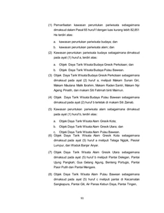 (1) Pemanfaatan kawasan peruntukan pariwisata sebagaimana 
dimaksud dalam Pasal 65 huruf f dengan luas kurang lebih 82,851 
Ha terdiri atas: 
a. kawasan peruntukan pariwisata budaya; dan 
b. kawasan peruntukan pariwisata alam; dan 
(2) Kawasan peruntukan pariwisata budaya sebagaimana dimaksud 
pada ayat (1) huruf a, terdiri atas: 
a. Objek Daya Tarik Wisata Budaya Gresik Perkotaan; dan 
b. Objek Daya Tarik Wisata Budaya Pulau Bawean. 
(3) Objek Daya Tarik Wisata Budaya Gresik Perkotaan sebagaimana 
dimaksud pada ayat (2) huruf a, meliputi Makam Sunan Giri, 
Makam Maulana Malik Ibrahim, Makam Raden Santri, Makam Nyi 
Ageng Pinatih, dan makam Siti Fatimah binti Maimun. 
(4) Objek Daya Tarik Wisata Budaya Pulau Bawean sebagaimana 
dimaksud pada ayat (2) huruf b terletak di makam Siti Zainab. 
(5) Kawasan peruntukan pariwisata alam sebagaimana dimaksud 
pada ayat (1) huruf b, terdiri atas: 
a. Objek Daya Tarik Wisata Alam Gresik Kota; 
b. Objek Daya Tarik Wisata Alam Gresik Utara; dan 
c. Objek Daya Tarik Wisata Alam Pulau Bawean. 
(6) Objek Daya Tarik Wisata Alam Gresik Kota sebagaimana 
dimaksud pada ayat (5) huruf a meliputi Telaga Ngipik, Pesisir 
Lumpur, dan Waduk Banjar Anyar. 
(7) Objek Daya Tarik Wisata Alam Gresik Utara sebagaimana 
dimaksud pada ayat (5) huruf b meliputi Pantai Delegan, Pantai 
Ujung Pangkah; Gua Gelang Agung, Benteng Portugis, Pantai 
Pasir Putih dan Pantai Mengare. 
(8) Objek Daya Tarik Wisata Alam Pulau Bawean sebagaimana 
dimaksud pada ayat (5) huruf c meliputi pantai di Kecamatan 
Sangkapura, Pantai Gili, Air Panas Kebun Daya, Pantai Tingen, 
93 
 