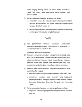 Pantai Tanjung Karang, Pantai Gili Barat, Pantai Pulau Cina, 
Pantai Pasir Putih, Pantai Mayangkara, Pantai Labuhan, dan 
Danau Kastoba. 
(9) Arahan pengelolaan kawasan peruntukan pariwisata: 
a. melengkapi sarana dan prasarana pariwisata sesuai kebutuhan, 
rencana pengembangan dan tingkat pelayanan masing-masing 
kawasan daya tarik wisata; dan 
b. pengembangan koridor periwisata dengan dukungan promosi dan 
pembangunan infrastruktur yang berkelanjutan. 
94 
Pasal 72 
(1) Pola pemanfaatan kawasan peruntukan permukiman 
sebagaimana dimaksud dalam Pasal 65 huruf g, terdiri atas: a. 
kawasan permukiman perkotaan; dan 
b. kawasan permukiman perdesaan. 
(2) Kawasan permukiman perkotaan sebagaimana dimaksud pada 
ayat (1) huruf a merupakan kawasan permukiman yang mencakup 
wilayah administrasi kota dan wilayah pengembangan kota dan 
beberapa wilayah yang memiliki indek kekotaan yang tinggi juga 
berpotensi untuk berkembang menjadi permukiman perkotaan. 
(3) Kawasan permukiman perkotaan sebagaimana dimaksud pada 
ayat (1) huruf a, meliputi: 
a. permukiman perkotaan pada PPK diarahkan di seluruh IKK; dan 
b. permukiman perkotaan pada kawasan yang terpengaruh 
perkembangan Kota Surabaya diarahkan di Kecamatan Driyorejo, 
Kecamatan Kedamean, Kecamatan Menganti, dan Kecamatan 
Cerme. 
(4) Arahan pengelolaan kawasan permukiman perkotaan meliputi: 
a. pengaturan perkembangan pembangunan permukiman perkotaan 
baru; dan 
 