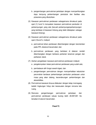 b. pengembangan permukiman perkotaan dengan memperhitungkan 
daya tampung perkembangan penduduk dan fasilitas atau 
prasarana yang dibutuhkan. 
(5) Kawasan permukiman perdesaan sebagaimana dimaksud pada 
ayat (1) huruf b merupakan kawasan permukiman penduduk di 
perkampungan yang ada (kecuali perkampunganperkampungan 
yang berlokasi di kawasan lindung yang telah ditetapkan sebagai 
kawasan lindung). 
(6) Kawasan permukiman perdesaan sebagaimana dimaksud pada 
ayat (1)huruf b, meliputi: 
a. permukiman lahan perdesaan dikembangkan dengan berorientasi 
pada PPL diseluruh kecamatan; dan 
b. permukiman perdesaan yang berlokasi di dataran rendah 
dikembangkan dengan berbasis pertanian tanaman pangan dan 
perikanan darat. 
(7) Arahan pengelolaan kawasan permukiman perdesaan meliputi: 
a. pengelompokan lokasi permukiman perdesaan yang sudah ada; 
b. pembatasan alih fungsi sawah irigasi; dan 
c. pengembangan permukiman dengan memperhatikan kebutuhan 
perumahan berdasar perkembangan penduduk perdesaan untuk 
masa yang akan datang, kecenderungan perkembangan dan 
aksesibilitas. 
(8) Permukiman kawasan khusus dilakukan dengan tetap memegang 
kaidah lingkungan hidup dan kesesuaian dengan rencana tata 
ruang. 
(9) Rencana pengembangan permukiman perkotaan dan 
permukiman perdesaan seluas kurang lebih 26.097,091 Ha 
tersebar di seluruh kecamatan. 
95 
Pasal 73 
 