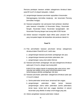 Rencana penetapan kawasan andalan sebagaimana dimaksud dalam 
pasal 65 huruf h di wilayah kabupaten, meliputi : 
(1) pengembangan kawasan peruntukan agropolitan di kecamatan 
Balongpanggang (komoditas kangkung) dan kecamatan Panceng 
(komoditas mangga); 
(2) Kawasan pengolahan dan pemasaran hasil perikanan diarahkan 
pada kawasan minapolitan di Kecamatan Sidayu, Kecamatan 
Bungah, Kecamatan Dukun, Kecamatan Ujungpangkah, dan 
Kecamatan Panceng dengan luas kurang lebih 8.555 Ha;dan 
(3) Arahan kawasan minapolitan dapat dilihat pada Lampiran VIII 
yang merupakan bagian tak terpisahkan dari peraturan daerah ini. 
96 
Pasal 74 
(1) Pola pemanfaatan kawasan peruntukan lainnya sebagaimana 
dimaksud dalam Pasal 65 huruf i, terdiri atas: 
a. pengembangan kawasan peruntukan perdagangan dan jasa; 
b. pengembangan kawasan peruntukan peternakan; dan 
c. pengembangan ruang untuk sektor informal; 
(2) Kawasan peruntukan perdagangan dan jasa sebagaimana dimaksud 
pada ayat (1) huruf a, dengan luas kurang lebih 
6.644,010 Ha meliputi daerah di sepanjang jalan arteri primer, arteri 
sekunder dan kolektor primer yang mempunyai potensi untuk 
berkembangnya aktivitas perdagangan dan jasa. 
(3) Kawasan peruntukan peternakan sebagaimana dimaksud pada ayat 
(1) huruf b meliputi: 
a. Sentra peternakan ternak besar, ternak kecil dan unggas; 
b. pengembangan peternakan dalam bentuk kawasan 
pengembangan utama sektor peternakan (sentra peternakan) 
ternak besar, ternak kecil dan unggas diarahkan di seluruh 
kecamatan yang dikelola di setiap rumah tangga yang ada. 
(4) Arahan pengelolaan kawasan peternakan meliputi: 
 