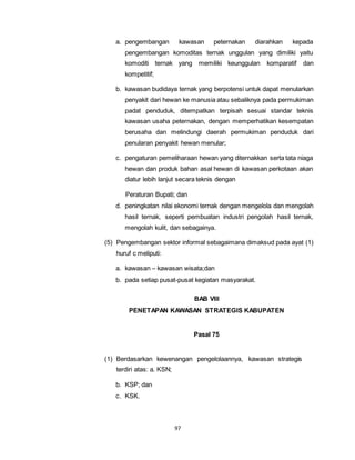 a. pengembangan kawasan peternakan diarahkan kepada 
pengembangan komoditas ternak unggulan yang dimiliki yaitu 
komoditi ternak yang memiliki keunggulan komparatif dan 
kompetitif; 
b. kawasan budidaya ternak yang berpotensi untuk dapat menularkan 
penyakit dari hewan ke manusia atau sebaliknya pada permukiman 
padat penduduk, ditempatkan terpisah sesuai standar teknis 
kawasan usaha peternakan, dengan memperhatikan kesempatan 
berusaha dan melindungi daerah permukiman penduduk dari 
penularan penyakit hewan menular; 
c. pengaturan pemeliharaan hewan yang diternakkan serta tata niaga 
hewan dan produk bahan asal hewan di kawasan perkotaan akan 
diatur lebih lanjut secara teknis dengan 
Peraturan Bupati; dan 
d. peningkatan nilai ekonomi ternak dengan mengelola dan mengolah 
hasil ternak, seperti pembuatan industri pengolah hasil ternak, 
mengolah kulit, dan sebagainya. 
(5) Pengembangan sektor informal sebagaimana dimaksud pada ayat (1) 
97 
huruf c meliputi: 
a. kawasan – kawasan wisata;dan 
b. pada setiap pusat-pusat kegiatan masyarakat. 
BAB VIII 
PENETAPAN KAWASAN STRATEGIS KABUPATEN 
Pasal 75 
(1) Berdasarkan kewenangan pengelolaannya, kawasan strategis 
terdiri atas: a. KSN; 
b. KSP; dan 
c. KSK. 
 