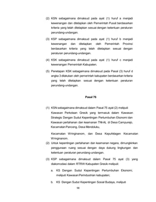 (2) KSN sebagaimana dimaksud pada ayat (1) huruf a menjadi 
kewenangan dan ditetapkan oleh Pemerintah Pusat berdasarkan 
kriteria yang telah ditetapkan sesuai dengan ketentuan peraturan 
perundang-undangan. 
(3) KSP sebagaimana dimaksud pada ayat (1) huruf b menjadi 
kewenangan dan ditetapkan oleh Pemerintah Provinsi 
berdasarkan kriteria yang telah ditetapkan sesuai dengan 
peraturan perundang-undangan. 
(4) KSK sebagaimana dimaksud pada ayat (1) huruf c menjadi 
kewenangan Pemerintah Kabupaten. 
(5) Penetapan KSK sebagaimana dimaksud pada Pasal (3) huruf d 
angka 3 dilakukan oleh pemerintah kabupaten berdasarkan kriteria 
yang telah ditetapkan sesuai dengan ketentuan peraturan 
perundang-undangan. 
98 
Pasal 76 
(1) KSN sebagaimana dimaksud dalam Pasal 75 ayat (2) meliputi 
Kawasan Perkotaan Gresik yang termasuk dalam Kawasan 
Strategis Dengan Sudut Kepentingan Pertumbuhan Ekonomi dan 
Kawasan pertahanan dan keamanan TNI-AL di Desa Campurejo, 
Kecamatan Panceng, Desa Mondoluku, 
Kecamatan Wringinanom, dan Desa Kepuhklagen Kecamatan 
Wringinanom. 
(2) Untuk kepentingan pertahanan dan keamanan negara, dimungkinkan 
penggunaan ruang sesuai dengan daya dukung lingkungan dan 
ketentuan peraturan perundang-undangan. 
(3) KSP sebagaimana dimaksud dalam Pasal 75 ayat (3) yang 
diakomodasi dalam RTRW Kabupaten Gresik meliputi: 
a. KS Dengan Sudut Kepentingan Pertumbuhan Ekonomi, 
meliputi Kawasan Perindustrian kabupaten; 
b. KS Dengan Sudut Kepentingan Sosial Budaya, meliputi 
 