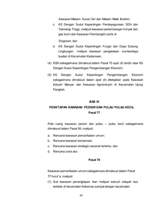 Kawasan Makam Sunan Giri dan Makam Malik Ibrahim; 
c. KS Dengan Sudut Kepentingan Pendayagunaan SDA dan 
Teknologi Tinggi, meliputi kawasan pertambangan minyak dan 
gas bumi dan Kawasan Pembangkit Listrik di 
99 
Singosari; dan 
d. KS Dengan Sudut Kepentingan Fungsi dan Daya Dukung 
Lingkungan, meliputi kawasan pengelolaan sumberdaya 
buatan di Kecamatan Kedamean; 
(4) KSK sebagaimana dimaksud dalam Pasal 75 ayat (4) terdiri atas KS 
Dengan Sudut Kepentingan Pengembangan Ekonomi. 
(5) KS Dengan Sudut Kepentingan Pengembangan Ekonomi 
sebagaimana dimaksud dalam ayat (4) ditetapkan pada Kawasan 
Industri Manyar dan Kawasan Agroindustri di Kecamatan Ujung 
Pangkah. 
BAB IX 
PENETAPAN KAWASAN PESISIR DAN PULAU PULAU KECIL 
Pasal 77 
Pola ruang kawasan pesisir dan pulau – pulau kecil sebagaimana 
dimaksud dalam Pasal 58, meliputi: 
a. Rencana kawasan pemanfaatan umum; 
b. Rencana kawasan konservasi; 
c. Rencana kawasan strategis nasional tertentu; dan 
d. Rencana zona alur. 
Pasal 78 
Kawasan pemanfaatan umum sebagaimana dimaksud dalam Pasal 
77 huruf a, meliputi: 
(1) Sub kawasan penangkapan ikan meliputi seluruh wilayah laut 
terletak di kecamatan Kebomas sampai dengan kecamatan 
 