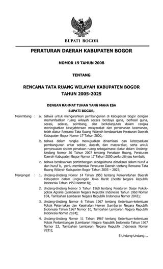 BUPATI BOGOR

            PERATURAN DAERAH KABUPATEN BOGOR

                             NOMOR 19 TAHUN 2008


                                      TENTANG


    RENCANA TATA RUANG WILAYAH KABUPATEN BOGOR
                               TAHUN 2005-2025

                      DENGAN RAHMAT TUHAN YANG MAHA ESA
                                    BUPATI BOGOR,
Menimbang :      a. bahwa untuk mengarahkan pembangunan di Kabupaten Bogor dengan
                    memanfaatkan ruang wilayah secara berdaya guna, berhasil guna,
                    serasi, selaras, seimbang, dan berkelanjutan dalam rangka
                    meningkatkan kesejahteraan masyarakat dan pertahanan keamanan,
                    telah diatur Rencana Tata Ruang Wilayah berdasarkan Peraturan Daerah
                    Kabupaten Bogor Nomor 17 Tahun 2000;
                 b. bahwa dalam rangka mewujudkan dinamisasi dan keterpaduan
                    pembangunan antar sektor, daerah, dan masyarakat, serta untuk
                    penyesuaian sistem penataan ruang sebagaimana diatur dalam Undang-
                    Undang Nomor 26 Tahun 2007 tentang Penataan Ruang, Peraturan
                    Daerah Kabupaten Bogor Nomor 17 Tahun 2000 perlu ditinjau kembali;
                 c. bahwa berdasarkan pertimbangan sebagaimana dimaksud dalam huruf a
                    dan huruf b, perlu membentuk Peraturan Daerah tentang Rencana Tata
                    Ruang Wilayah Kabupaten Bogor Tahun 2005 – 2025;
Mengingat    :   1. Undang-Undang Nomor 14 Tahun 1950 tentang Pemerintahan Daerah
                    Kabupaten dalam Lingkungan Jawa Barat (Berita Negara Republik
                    Indonesia Tahun 1950 Nomor 8);
                 2. Undang-Undang Nomor 5 Tahun 1960 tentang Peraturan Dasar Pokok-
                    pokok Agraria (Lembaran Negara Republik Indonesia Tahun 1960 Nomor
                    104, Tambahan Lembaran Negara Republik Indonesia Nomor 2043);
                 3. Undang-Undang Nomor 6 Tahun 1967 tentang Ketentuan-ketentuan
                    Pokok Peternakan dan Kesehatan Hewan (Lembaran Negara Republik
                    Indonesia Tahun 1967 Nomor 10, Tambahan Lembaran Negara Republik
                    Indonesia Nomor 2824);
                 4. Undang-Undang Nomor 11 Tahun 1967 tentang Ketentuan-ketentuan
                    Pokok Pertambangan (Lembaran Negara Republik Indonesia Tahun 1967
                    Nomor 22, Tambahan Lembaran Negara Republik Indonesia Nomor
                    2831);
                                                                    5.Undang-Undang….
 