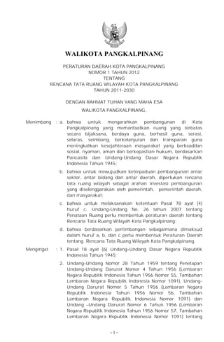 WALIKOTA PANGKALPINANG
                PERATURAN DAERAH KOTA PANGKALPINANG
                          NOMOR 1 TAHUN 2012
                               TENTANG
            RENCANA TATA RUANG WILAYAH KOTA PANGKALPINANG
                            TAHUN 2011-2030

                  DENGAN RAHMAT TUHAN YANG MAHA ESA
                        WALIKOTA PANGKALPINANG,

Menimbang     : a. bahwa     untuk   mengarahkan   pembangunan     di  Kota
                   Pangkalpinang yang memanfaatkan ruang yang terbatas
                   secara bijaksana, berdaya guna, berhasil guna, serasi,
                   selaras, seimbang, berkelanjutan dan transparan guna
                   meningkatkan kesejahteraan masyarakat yang berkeadilan
                   sosial, nyaman, aman dan berkepastian hukum, berdasarkan
                   Pancasila dan Undang-Undang Dasar Negara Republik
                   Indonesia Tahun 1945;
               b. bahwa untuk mewujudkan keterpaduan pembangunan antar
                  sektor, antar bidang dan antar daerah, diperlukan rencana
                  tata ruang wilayah sebagai arahan investasi pembangunan
                  yang diselenggarakan oleh pemerintah, pemerintah daerah,
                  dan masyarakat;
               c. bahwa untuk melaksanakan ketentuan Pasal 78 ayat (4)
                  huruf c, Undang-Undang No. 26 tahun 2007 tentang
                  Penataan Ruang perlu membentuk peraturan daerah tentang
                  Rencana Tata Ruang Wilayah Kota Pangkalpinang;
               d. bahwa berdasarkan pertimbangan sebagaimana dimaksud
                  dalam huruf a, b, dan c perlu membentuk Peraturan Daerah
                  tentang Rencana Tata Ruang Wilayah Kota Pangkalpinang.
Mengingat     : 1. Pasal 18 ayat (6) Undang–Undang Dasar Negara Republik
                   Indonesia Tahun 1945;
               2. Undang–Undang Nomor 28 Tahun 1959 tentang Penetapan
                  Undang-Undang Darurat Nomor 4 Tahun 1956 (Lembaran
                  Negara Republik Indonesia Tahun 1956 Nomor 55, Tambahan
                  Lembaran Negara Republik Indonesia Nomor 1091), Undang-
                  Undang Darurat Nomor 5 Tahun 1956 (Lembaran Negara
                  Republik Indonesia Tahun 1956 Nomor 56, Tambahan
                  Lembaran Negara Republik Indonesia Nomor 1091) dan
                  Undang –Undang Darurat Nomor 6 Tahun 1956 (Lembaran
                  Negara Republik Indonesia Tahun 1956 Nomor 57, Tambahan
                  Lembaran Negara Republik Indonesia Nomor 1091) tentang


                                    -1-
 