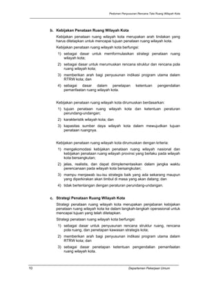 Pedoman Penyusunan Rencana Tata Ruang Wilayah Kota




     b. Kebijakan Penataan Ruang Wilayah Kota
        Kebijakan penataan ruang wilayah kota merupakan arah tindakan yang
        harus ditetapkan untuk mencapai tujuan penataan ruang wilayah kota.
        Kebijakan penataan ruang wilayah kota berfungsi:
        1) sebagai dasar untuk memformulasikan strategi penataan ruang
           wilayah kota;
        2) sebagai dasar untuk merumuskan rencana struktur dan rencana pola
           ruang wilayah kota;
        3) memberikan arah bagi penyusunan indikasi program utama dalam
           RTRW kota; dan
        4) sebagai dasar dalam penetapan                  ketentuan      pengendalian
           pemanfaatan ruang wilayah kota.


        Kebijakan penataan ruang wilayah kota dirumuskan berdasarkan:
        1) tujuan penataan ruang wilayah kota dan ketentuan peraturan
           perundang-undangan;
        2) karakteristik wilayah kota; dan
        3) kapasitas sumber daya wilayah kota dalam mewujudkan tujuan
           penataan ruangnya.


        Kebijakan penataan ruang wilayah kota dirumuskan dengan kriteria:
        1) mengakomodasi kebijakan penataan ruang wilayah nasional dan
           kebijakan penataan ruang wilayah provinsi yang berlaku pada wilayah
           kota bersangkutan;
        2) jelas, realistis, dan dapat diimplementasikan dalam jangka waktu
           perencanaan pada wilayah kota bersangkutan;
        3) mampu menjawab isu-isu strategis baik yang ada sekarang maupun
           yang diperkirakan akan timbul di masa yang akan datang; dan
        4) tidak bertentangan dengan peraturan perundang-undangan.


     c. Strategi Penataan Ruang Wilayah Kota
        Strategi penataan ruang wilayah kota merupakan penjabaran kebijakan
        penataan ruang wilayah kota ke dalam langkah-langkah operasional untuk
        mencapai tujuan yang telah ditetapkan.
        Strategi penataan ruang wilayah kota berfungsi:
        1) sebagai dasar untuk penyusunan rencana struktur ruang, rencana
           pola ruang, dan penetapan kawasan strategis kota;
        2) memberikan arah bagi penyusunan indikasi program utama dalam
           RTRW kota; dan
        3) sebagai dasar penetapan ketentuan pengendalian pemanfaatan
           ruang wilayah kota.



10                                                  Departemen Pekerjaan Umum
 