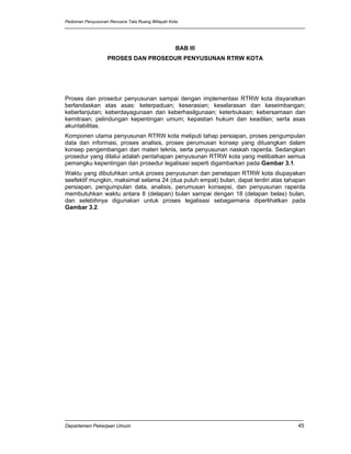 Pedoman Penyusunan Rencana Tata Ruang Wilayah Kota




                                                 BAB III
                  PROSES DAN PROSEDUR PENYUSUNAN RTRW KOTA




Proses dan prosedur penyusunan sampai dengan implementasi RTRW kota disyaratkan
berlandaskan atas asas: keterpaduan; keserasian; keselarasan dan keseimbangan;
keberlanjutan; keberdayagunaan dan keberhasilgunaan; keterbukaan; kebersamaan dan
kemitraan; pelindungan kepentingan umum; kepastian hukum dan keadilan; serta asas
akuntabilitas.
Komponen utama penyusunan RTRW kota meliputi tahap persiapan, proses pengumpulan
data dan informasi, proses analisis, proses perumusan konsep yang dituangkan dalam
konsep pengembangan dan materi teknis, serta penyusunan naskah raperda. Sedangkan
prosedur yang dilalui adalah pentahapan penyusunan RTRW kota yang melibatkan semua
pemangku kepentingan dan prosedur legalisasi seperti digambarkan pada Gambar 3.1.
Waktu yang dibutuhkan untuk proses penyusunan dan penetapan RTRW kota diupayakan
seefektif mungkin, maksimal selama 24 (dua puluh empat) bulan, dapat terdiri atas tahapan
persiapan, pengumpulan data, analisis, perumusan konsepsi, dan penyusunan raperda
membutuhkan waktu antara 8 (delapan) bulan sampai dengan 18 (delapan belas) bulan,
dan selebihnya digunakan untuk proses legalisasi sebagaimana diperlihatkan pada
Gambar 3.2.




Departemen Pekerjaan Umum                                                             45
 