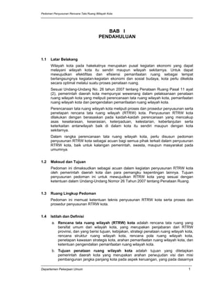 Pedoman Penyusunan Rencana Tata Ruang Wilayah Kota




                                           BAB I
                                        PENDAHULUAN



1.1   Latar Belakang
      Wilayah kota pada hakekatnya merupakan pusat kegiatan ekonomi yang dapat
      melayani wilayah kota itu sendiri maupun wilayah sekitarnya. Untuk dapat
      mewujudkan efektifitas dan efisiensi pemanfaatan ruang sebagai tempat
      berlangsungnya kegiatan-kegiatan ekonomi dan sosial budaya, kota perlu dikelola
      secara optimal melalui suatu proses penataan ruang.
      Sesuai Undang-Undang No. 26 tahun 2007 tentang Penataan Ruang Pasal 11 ayat
      (2), pemerintah daerah kota mempunyai wewenang dalam pelaksanaan penataan
      ruang wilayah kota yang meliputi perencanaan tata ruang wilayah kota, pemanfaatan
      ruang wilayah kota dan pengendalian pemanfaatan ruang wilayah kota.
      Perencanaan tata ruang wilayah kota meliputi proses dan prosedur penyusunan serta
      penetapan rencana tata ruang wilayah (RTRW) kota. Penyusunan RTRW kota
      dilakukan dengan berasaskan pada kaidah-kaidah perencanaan yang mencakup
      asas keselarasan, keserasian, keterpaduan, kelestarian, keberlanjutan serta
      keterkaitan antarwilayah baik di dalam kota itu sendiri maupun dengan kota
      sekitarnya.
      Dalam rangka perencanaan tata ruang wilayah kota, perlu disusun pedoman
      penyusunan RTRW kota sebagai acuan bagi semua pihak terkait dalam penyusunan
      RTRW kota, baik untuk kalangan pemerintah, swasta, maupun masyarakat pada
      umumnya.


1.2   Maksud dan Tujuan
      Pedoman ini dimaksudkan sebagai acuan dalam kegiatan penyusunan RTRW kota
      oleh pemerintah daerah kota dan para pemangku kepentingan lainnya. Tujuan
      penyusunan pedoman ini untuk mewujudkan RTRW kota yang sesuai dengan
      ketentuan dalam Undang-Undang Nomor 26 Tahun 2007 tentang Penataan Ruang.


1.3   Ruang Lingkup Pedoman
      Pedoman ini memuat ketentuan teknis penyusunan RTRW kota serta proses dan
      prosedur penyusunan RTRW kota.


1.4   Istilah dan Definisi
       a. Rencana tata ruang wilayah (RTRW) kota adalah rencana tata ruang yang
          bersifat umum dari wilayah kota, yang merupakan penjabaran dari RTRW
          provinsi, dan yang berisi tujuan, kebijakan, strategi penataan ruang wilayah kota,
          rencana struktur ruang wilayah kota, rencana pola ruang wilayah kota,
          penetapan kawasan strategis kota, arahan pemanfaatan ruang wilayah kota, dan
          ketentuan pengendalian pemanfaatan ruang wilayah kota.
       b. Tujuan penataan ruang wilayah kota adalah tujuan yang ditetapkan
          pemerintah daerah kota yang merupakan arahan perwujudan visi dan misi
          pembangunan jangka panjang kota pada aspek keruangan, yang pada dasarnya

Departemen Pekerjaan Umum                                                                1
 
