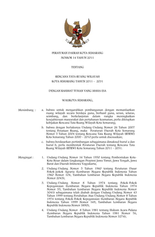 PERATURAN DAERAH KOTA SEMARANG
                            NOMOR 14 TAHUN 2011


                                   TENTANG


                        RENCANA TATA RUANG WILAYAH
                     KOTA SEMARANG TAHUN 2011 – 2031


                   DENGAN RAHMAT TUHAN YANG MAHA ESA


                             WALIKOTA SEMARANG,


Menimbang :   a. bahwa untuk mengarahkan pembangunan dengan memanfaatkan
                 ruang wilayah secara berdaya guna, berhasil guna, serasi, selaras,
                 seimbang, dan berkelanjutan dalam rangka meningkatkan
                 kesejahteraan masyarakat dan pertahanan keamanan, perlu ditetapkan
                 kebijakan Rencana Tata Ruang Wilayah Kota Semarang;
              b. bahwa dengan berlakunya Undang-Undang Nomor 26 Tahun 2007
                 tentang Penataan Ruang, maka Peraturan Daerah Kota Semarang
                 Nomor 5 Tahun 2004 tentang Rencana Tata Ruang Wilayah (RTRW)
                 Kota Semarang Tahun 2000 – 2010 perlu untuk disesuaikan;
              c. bahwa berdasarkan pertimbangan sebagaimana dimaksud huruf a dan
                 huruf b, perlu membentuk Peraturan Daerah tentang Rencana Tata
                 Ruang Wilayah (RTRW) Kota Semarang Tahun 2011 – 2031.


Mengingat :   1. Undang-Undang Nomor 16 Tahun 1950 tentang Pembentukan Kota-
                 Kota Besar dalam Lingkungan Propinsi Jawa Timur, Jawa Tengah, Jawa
                 Barat dan Daerah Istimewa Yogyakarta;
              2. Undang-Undang Nomor 5 Tahun 1960 tentang Peraturan Dasar
                 Pokok-pokok Agraria (Lembaran Negara Republik Indonesia Tahun
                 1960 Nomor 104, Tambahan Lembaran Negara Republik Indonesia
                 Nomor 2043);
              3. Undang-Undang Nomor 8 Tahun 1974 tentang Pokok-Pokok
                 Kepegawaian (Lembaran Negara Republik Indonesia Tahun 1974
                 Nomor 55, Tambahan Lembaran Negara Republik Indonesia Nomor
                 3041) sebagaimana telah diubah dengan Undang-Undang Nomor 43
                 Tahun 1999 tentang Perubahan Atas Undang-Undang Nomor 8 Tahun
                 1974 tentang Pokok-Pokok Kepegawaian (Lembaran Negara Republik
                 Indonesia Tahun 1999 Nomor 169, Tambahan Lembaran Negara
                 Republik Indonesia Nomor 3890);
              4. Undang-Undang Nomor 8 Tahun 1981 tentang Hukum Acara Pidana
                 (Lembaran Negara Republik Indonesia Tahun 1981 Nomor 76,
                 Tambahan Lembaran Negara Republik Indonesia Nomor 3274);
 