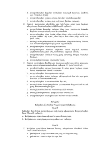 d.   mengembangkan kegiatan pendidikan menengah kejuruan, akademi,
          dan perguruan tinggi;
     e.   mengembangkan kegiatan wisata alam dan wisata budaya; dan
     f.   mengembangkan kegiatan jasa pertemuan dan jasa pameran.
(3) Strategi peningkatan aksesbilitas dan keterkaitan antar pusat kegiatan
    sebagaimana dimaksud pada ayat (1) huruf b meliputi :
     a.   meningkatkan kapasitas jaringan jalan yang mendorong interaksi
          kegiatan antar pusat pelayanan kegiatan kota.
     b.   mengembangkan jalan lingkar dalam (inner ring road) jalan lingkar
          tengah (middle ring road), jalan lingkar luar (outer ring road), dan
          jalan radial;
     c.   meningkatkan pelayanan moda transportasi yang mendukung tumbuh
          dan berkembangnya pusat pelayanan kegiatan kota;
     d.   mengembangkan sistem transportasi massal;
     e.   mengembangkan terminal angkutan umum regional,              terminal
          angkutan umum dalam kota, sub terminal angkutan umum;
     f.   mengembangkan terminal barang yang bersinergi dengan pelabuhan
          laut; dan
     g.   meningkatkan integrasi sistem antar moda.
(4) Strategi peningkatan kualitas dan jangkauan pelayanan sistem prasarana
    sarana umum sebagaimana dimaksud pada ayat (1) huruf c meliputi :
     a.   mendistribusikan sarana lingkungan di setiap pusat kegiatan sesuai
          fungsi kawasan dan hirarki pelayanan;
     b.   mengembangkan sistem prasarana energi;
     c.   mengembangkan sistem jaringan telekomunikasi dan informasi pada
          kawasan pertumbuhan ekonomi;
     d.   mengembangkan prasarana sumber daya air;
     e.   meningkatkan sistem pengelolaan persampahan dengan teknik-teknik
          yang berwawasan lingkungan;
     f.   meningkatkan kualitas air bersih menjadi air minum;
     g.   meningkatkan prasarana pengelolaan air limbah; dan
     h. mengembangkan sistem prasarana drainase secara terpadu.


                                  Paragraf 3
               Kebijakan dan Strategi Pengembangan Pola Ruang
                                    Pasal 5
Kebijakan dan strategi pengembangan pola ruang sebagaimana dimaksud dalam
Pasal 3 huruf b meliputi :
a. kebijakan dan strategi pengelolaan kawasan lindung; dan
b. kebijakan dan strategi pengembangan kawasan budidaya.


                                    Pasal 6
(1) Kebijakan pengelolaan kawasan lindung sebagaimana dimaksud dalam
    Pasal 5 huruf a meliputi :
     a.   peningkatan pengelolaan kawasan yang berfungsi lindung;
     b.   pelestarian kawasan cagar budaya; dan
 