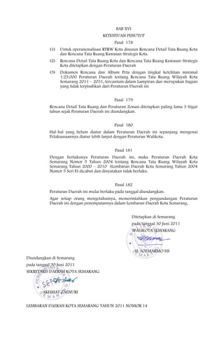 BAB XVI
                                        KETENTUAN PENUTUP
                                              Pasal 178
            (1)   Untuk operasionalisasi RTRW Kota disusun Rencana Detail Tata Ruang Kota
                  dan Rencana Tata Ruang Kawasan Strategis Kota.
            (2)   Rencana Detail Tata Ruang Kota dan Rencana Tata Ruang Kawasan Strategis
                  Kota ditetapkan dengan Peraturan Daerah
            (3)   Dokumen Rencana dan Album Peta dengan tingkat ketelitian minimal
                  1:25.000 Peraturan Daerah tentang Rencana Tata Ruang Wilayah Kota
                  Semarang 2011 – 2031, tercantum dalam Lampiran dan merupakan bagian
                  yang tidak terpisahkan dari Peraturan Daerah ini


                                              Pasal 179
            Rencana Detail Tata Ruang dan Peraturan Zonasi ditetapkan paling lama 3 (tiga)
            tahun sejak Peraturan Daerah ini diundangkan.


                                              Pasal 180
            Hal-hal yang belum diatur dalam Peraturan Daerah ini sepanjang mengenai
            Pelaksanaannya diatur lebih lanjut dengan Peraturan Walikota.


                                              Pasal 181
            Dengan berlakunya Peraturan Daerah ini, maka Peraturan Daerah Kota
            Semarang Nomor 5 Tahun 2004 tentang Rencana Tata Ruang Wilayah Kota
            Semarang Tahun 2000 – 2010 (Lembaran Daerah Kota Semarang Tahun 2004
            Nomor 5 Seri E) dicabut dan dinyatakan tidak berlaku.


                                              Pasal 182
            Peraturan Daerah ini mulai berlaku pada tanggal diundangkan.
            Agar setiap orang mengetahuinya, memerintahkan pengundangan Peraturan
            Daerah ini dengan penempatannya dalam Lembaran Daerah Kota Semarang.


                                                         Ditetapkan di Semarang
                                                         pada tanggal 30 Juni 2011
                                                         WALIKOTA SEMARANG



                                                          H. SOEMARMO HS
Diundangkan di Semarang
pada tanggal 30 Juni 2011
SEKRETARIS DAERAH KOTA SEMARANG



        AKHMAT ZAENURI


LEMBARAN DAERAH KOTA SEMARANG TAHUN 2011 NOMOR 14
 