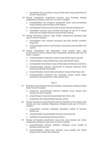 c.   peningkatan dan penyediaan ruang terbuka hijau yang proporsional di
           seluruh wilayah Kota.
 (2) Strategi peningkatan pengelolaan kawasan yang berfungsi lindung
     sebagaimana dimaksud pada ayat (1) huruf a meliputi :
      a.   mengembalikan dan mengatur penguasaan tanah sesuai peruntukan
           fungsi lindung secara bertahap untuk Negara;
      b.   meningkatkan nilai konservasi pada kawasan-kawasan lindung; dan
      c.   menetapkan kawasan yang memiliki kelerengan di atas 40 % (empat
           puluh persen) sebagai kawasan yang berfungsi lindung.
 (3) Strategi pelestarian kawasan cagar budaya sebagaimana dimaksud pada
     ayat (1) huruf b meliputi :
      a.   meningkatkan nilai kawasan bersejarah dan/atau bernilai arsitektur
           tinggi; dan
      b.   mengembangkan potensi sosial budaya masyarakat yang memiliki nilai
           sejarah.
 (4) Strategi peningkatan dan penyediaan ruang terbuka hijau yang
     proporsional di seluruh wilayah Kota sebagaimana dimaksud pada ayat (1)
     huruf c meliputi :
      a.   mempertahankan fungsi dan menata ruang terbuka hijau yang ada;
      b.   mengembalikan ruang terbuka hijau yang telah beralih fungsi;
      c.   meningkatkan ketersediaan ruang terbuka hijau di kawasan pusat kota;
      d.   mengembangkan kegiatan agroforestry di kawasan pertanian lahan
           kering yang dimiliki masyarakat;
      e.   mengembangkan inovasi dalam penyediaan ruang terbuka hijau; dan
      f.   mengembangkan kemitraan atau kerjasama dengan swasta dalam
           penyediaan dan pengelolaan ruang terbuka hijau.


                                     Pasal 7
(1)   Kebijakan pengembangan kawasan budidaya sebagaimana dimaksud dalam
      Pasal 5 huruf b meliputi :
      a.   pengaturan pengembangan kawasan budidaya sesuai dengan daya
           dukung dan daya tampung;
      b.   pengembangan ruang kota yang kompak dan efisien; dan
      c.   pengelolaan dan pengembangan kawasan pantai.
(2)   Strategi pengaturan pengembangan kawasan budidaya sesuai dengan daya
      dukung dan daya tampung sebagaimana dimaksud pada ayat (1) huruf a
      meliputi :
      a.   mengarahkan kawasan terbangun kepadatan rendah di kawasan
           bagian atas;
      b.   mengoptimalkan pengembangan kawasan pusat kota; dan
      c.   membatasi pengembangan kawasan industri.
(3)   Strategi perwujudan pemanfaatan ruang kota yang kompak dan efisien
      sebagaimana dimaksud pada ayat (1) huruf b meliputi :
      a.   mengembangkan kawasan budidaya terbangun secara vertikal di
           kawasan pusat kota; dan
      b.   mengembangkan ruang-ruang kawasan yang kompak dan efisien
           dengan sistem insentif dan disinsentif.
 