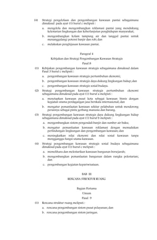 (4)   Strategi pengelolaan dan pengembangan kawasan pantai sebagaimana
      dimaksud pada ayat (1) huruf c meliputi :
      a.   mengelola dan mengembangkan reklamasi pantai yang mendukung
           kelestarian lingkungan dan keberlanjutan penghidupan masyarakat;
      b.   mengembangkan kolam tampung air dan tanggul pantai untuk
           menanggulangi potensi banjir dan rob; dan
      c.   melakukan penghijauan kawasan pantai.


                                   Paragraf 4
             Kebijakan dan Strategi Pengembangan Kawasan Strategis
                                    Pasal 8
(1)   Kebijakan pengembangan kawasan strategis sebagaimana dimaksud dalam
      Pasal 3 huruf c meliputi :
      a.   pengembangan kawasan strategis pertumbuhan ekonomi;
      b.   pengembangan kawasan strategis daya dukung lingkungan hidup; dan
      c.   pengembangan kawasan strategis sosial budaya.
(2)   Strategi pengembangan kawasan strategis pertumbuhan            ekonomi
      sebagaimana dimaksud pada ayat (1) huruf a meliputi :
      a.   menetapkan kawasan pusat kota sebagai kawasan bisnis dengan
           kegiatan utama perdagangan jasa berskala internasional; dan
      b.   mengatur pemanfaatan kawasan sekitar pelabuhan untuk mendorong
           perannya sebagai pintu gerbang manusia dan barang.
(3)   Strategi pengembangan kawasan strategis daya dukung lingkungan hidup
      sebagaimana dimaksud pada ayat (1) huruf b meliputi :
      a. mengembangkan sistem pengendali banjir dan sumber air baku;
      b. mengatur pemanfaatan kawasan reklamasi dengan memadukan
         perlindungan lingkungan dan pengembangan kawasan; dan
      c. meningkatkan nilai ekonomi dan nilai sosial kawasan tanpa
         mengganggu fungsi utama kawasan.
(4)   Strategi pengembangan kawasan strategis sosial budaya sebagaimana
      dimaksud pada ayat (1) huruf c meliputi :
      a. memelihara dan melestarikan kawasan bangunan bersejarah;
      b. mengembangkan pemanfaatan bangunan dalam rangka pelestarian;
         dan
      c. pengembangan kegiatan kepariwisataan.


                                    BAB III
                         RENCANA STRUKTUR RUANG


                                Bagian Pertama
                                    Umum
                                    Pasal 9
(1)   Rencana struktur ruang meliputi :
      a. rencana pengembangan sistem pusat pelayanan; dan
      b. rencana pengembangan sistem jaringan.
 