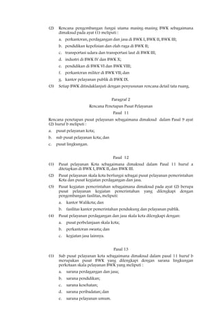 (2)    Rencana pengembangan fungsi utama masing-masing BWK sebagaimana
       dimaksud pada ayat (1) meliputi :
       a. perkantoran, perdagangan dan jasa di BWK I, BWK II, BWK III;
       b. pendidikan kepolisian dan olah raga di BWK II;
       c. transportasi udara dan transportasi laut di BWK III;
       d. industri di BWK IV dan BWK X;
       e. pendidikan di BWK VI dan BWK VIII;
       f. perkantoran militer di BWK VII; dan
       g. kantor pelayanan publik di BWK IX.
(3)    Setiap BWK ditindaklanjuti dengan penyusunan rencana detail tata ruang.


                                      Paragraf 2
                          Rencana Penetapan Pusat Pelayanan
                                      Pasal 11
Rencana penetapan pusat pelayanan sebagaimana dimaksud dalam Pasal 9 ayat
(2) huruf b meliputi :
a.    pusat pelayanan kota;
b.    sub pusat pelayanan kota; dan
c.    pusat lingkungan.


                                      Pasal 12
(1)    Pusat pelayanan Kota sebagaimana dimaksud dalam Pasal 11 huruf a
       ditetapkan di BWK I, BWK II, dan BWK III.
(2)    Pusat pelayanan skala kota berfungsi sebagai pusat pelayanan pemerintahan
       Kota dan pusat kegiatan perdagangan dan jasa.
(3)    Pusat kegiatan pemerintahan sebagaimana dimaksud pada ayat (2) berupa
       pusat pelayanan kegiatan pemerintahan yang dilengkapi dengan
       pengembangan fasilitas, meliputi:
       a.   kantor Walikota; dan
       b.   fasilitas kantor pemerintahan pendukung dan pelayanan publik.
(4)    Pusat pelayanan perdagangan dan jasa skala kota dilengkapi dengan:
       a.   pusat perbelanjaan skala kota;
       b.   perkantoran swasta; dan
       c.   kegiatan jasa lainnya.


                                       Pasal 13
(1)    Sub pusat pelayanan kota sebagaimana dimaksud dalam pasal 11 huruf b
       merupakan pusat BWK yang dilengkapi dengan sarana lingkungan
       perkotaan skala pelayanan BWK yang meliputi :
       a.   sarana perdagangan dan jasa;
       b.   sarana pendidikan;
       c.   sarana kesehatan;
       d.   sarana peribadatan; dan
       e.   sarana pelayanan umum.
 