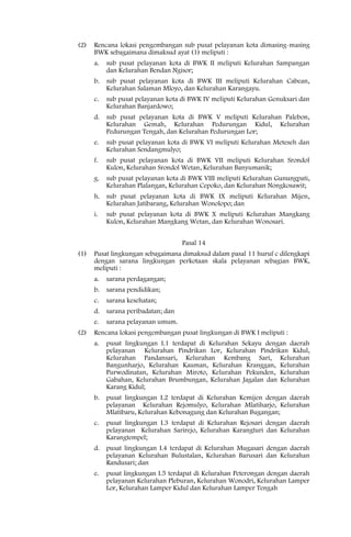 (2)   Rencana lokasi pengembangan sub pusat pelayanan kota dimasing-masing
      BWK sebagaimana dimaksud ayat (1) meliputi :
      a.   sub pusat pelayanan kota di BWK II meliputi Kelurahan Sampangan
           dan Kelurahan Bendan Ngisor;
      b.   sub pusat pelayanan kota di BWK III meliputi Kelurahan Cabean,
           Kelurahan Salaman Mloyo, dan Kelurahan Karangayu.
      c.   sub pusat pelayanan kota di BWK IV meliputi Kelurahan Genuksari dan
           Kelurahan Banjardowo;
      d.   sub pusat pelayanan kota di BWK V meliputi Kelurahan Palebon,
           Kelurahan Gemah, Kelurahan Pedurungan Kidul, Kelurahan
           Pedurungan Tengah, dan Kelurahan Pedurungan Lor;
      e.   sub pusat pelayanan kota di BWK VI meliputi Kelurahan Meteseh dan
           Kelurahan Sendangmulyo;
      f.   sub pusat pelayanan kota di BWK VII meliputi Kelurahan Srondol
           Kulon, Kelurahan Srondol Wetan, Kelurahan Banyumanik;
      g.   sub pusat pelayanan kota di BWK VIII meliputi Kelurahan Gunungpati,
           Kelurahan Plalangan, Kelurahan Cepoko, dan Kelurahan Nongkosawit;
      h. sub pusat pelayanan kota di BWK IX meliputi Kelurahan Mijen,
         Kelurahan Jatibarang, Kelurahan Wonolopo; dan
      i.   sub pusat pelayanan kota di BWK X meliputi Kelurahan Mangkang
           Kulon, Kelurahan Mangkang Wetan, dan Kelurahan Wonosari.


                                     Pasal 14
(1)   Pusat lingkungan sebagaimana dimaksud dalam pasal 11 huruf c dilengkapi
      dengan sarana lingkungan perkotaan skala pelayanan sebagian BWK,
      meliputi :
      a.   sarana perdagangan;
      b.   sarana pendidikan;
      c.   sarana kesehatan;
      d.   sarana peribadatan; dan
      e.   sarana pelayanan umum.
(2)   Rencana lokasi pengembangan pusat lingkungan di BWK I meliputi :
      a.   pusat lingkungan I.1 terdapat di Kelurahan Sekayu dengan daerah
           pelayanan Kelurahan Pindrikan Lor, Kelurahan Pindrikan Kidul,
           Kelurahan Pandansari, Kelurahan Kembang Sari, Kelurahan
           Bangunharjo, Kelurahan Kauman, Kelurahan Kranggan, Kelurahan
           Purwodinatan, Kelurahan Miroto, Kelurahan Pekunden, Kelurahan
           Gabahan, Kelurahan Brumbungan, Kelurahan Jagalan dan Kelurahan
           Karang Kidul;
      b.   pusat lingkungan I.2 terdapat di Kelurahan Kemijen dengan daerah
           pelayanan Kelurahan Rejomulyo, Kelurahan Mlatiharjo, Kelurahan
           Mlatibaru, Kelurahan Kebonagung dan Kelurahan Bugangan;
      c.   pusat lingkungan I.3 terdapat di Kelurahan Rejosari dengan daerah
           pelayanan Kelurahan Sarirejo, Kelurahan Karangturi dan Kelurahan
           Karangtempel;
      d.   pusat lingkungan I.4 terdapat di Kelurahan Mugasari dengan daerah
           pelayanan Kelurahan Bulustalan, Kelurahan Barusari dan Kelurahan
           Randusari; dan
      e.   pusat lingkungan I.5 terdapat di Kelurahan Peterongan dengan daerah
           pelayanan Kelurahan Pleburan, Kelurahan Wonodri, Kelurahan Lamper
           Lor, Kelurahan Lamper Kidul dan Kelurahan Lamper Tengah
 