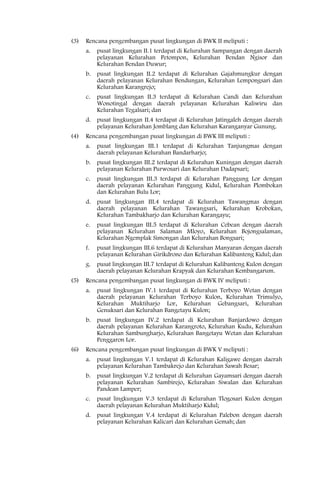 (3)   Rencana pengembangan pusat lingkungan di BWK II meliputi :
      a.   pusat lingkungan II.1 terdapat di Kelurahan Sampangan dengan daerah
           pelayanan Kelurahan Petompon, Kelurahan Bendan Ngisor dan
           Kelurahan Bendan Duwur;
      b.   pusat lingkungan II.2 terdapat di Kelurahan Gajahmungkur dengan
           daerah pelayanan Kelurahan Bendungan, Kelurahan Lempongsari dan
           Kelurahan Karangrejo;
      c.   pusat lingkungan II.3 terdapat di Kelurahan Candi dan Kelurahan
           Wonotingal dengan daerah pelayanan Kelurahan Kaliwiru dan
           Kelurahan Tegalsari; dan
      d.   pusat lingkungan II.4 terdapat di Kelurahan Jatingaleh dengan daerah
           pelayanan Kelurahan Jomblang dan Kelurahan Karanganyar Gunung.
(4)   Rencana pengembangan pusat lingkungan di BWK III meliputi :
      a.   pusat lingkungan III.1 terdapat di Kelurahan Tanjungmas dengan
           daerah pelayanan Kelurahan Bandarharjo;
      b.   pusat lingkungan III.2 terdapat di Kelurahan Kuningan dengan daerah
           pelayanan Kelurahan Purwosari dan Kelurahan Dadapsari;
      c.   pusat lingkungan III.3 terdapat di Kelurahan Panggung Lor dengan
           daerah pelayanan Kelurahan Panggung Kidul, Kelurahan Plombokan
           dan Kelurahan Bulu Lor;
      d.   pusat lingkungan III.4 terdapat di Kelurahan Tawangmas dengan
           daerah pelayanan Kelurahan Tawangsari, Kelurahan Krobokan,
           Kelurahan Tambakharjo dan Kelurahan Karangayu;
      e.   pusat lingkungan III.5 terdapat di Kelurahan Cebean dengan daerah
           pelayanan Kelurahan Salaman Mloyo, Kelurahan Bojongsalaman,
           Kelurahan Ngemplak Simongan dan Kelurahan Bongsari;
      f.   pusat lingkungan III.6 terdapat di Kelurahan Manyaran dengan daerah
           pelayanan Kelurahan Girikdrono dan Kelurahan Kalibanteng Kidul; dan
      g.   pusat lingkungan III.7 terdapat di Kelurahan Kalibanteng Kulon dengan
           daerah pelayanan Kelurahan Krapyak dan Kelurahan Kembangarum.
(5)   Rencana pengembangan pusat lingkungan di BWK IV meliputi :
      a.   pusat lingkungan IV.1 terdapat di Kelurahan Terboyo Wetan dengan
           daerah pelayanan Kelurahan Terboyo Kulon, Kelurahan Trimulyo,
           Kelurahan Muktiharjo Lor, Kelurahan Gebangsari, Kelurahan
           Genuksari dan Kelurahan Bangetayu Kulon;
      b.   pusat lingkungan IV.2 terdapat di Kelurahan Banjardowo dengan
           daerah pelayanan Kelurahan Karangroto, Kelurahan Kudu, Kelurahan
           Kelurahan Sambungharjo, Kelurahan Bangetayu Wetan dan Kelurahan
           Penggaron Lor.
(6)   Rencana pengembangan pusat lingkungan di BWK V meliputi :
      a.   pusat lingkungan V.1 terdapat di Kelurahan Kaligawe dengan daerah
           pelayanan Kelurahan Tambakrejo dan Kelurahan Sawah Besar;
      b.   pusat lingkungan V.2 terdapat di Kelurahan Gayamsari dengan daerah
           pelayanan Kelurahan Sambirejo, Kelurahan Siwalan dan Kelurahan
           Pandean Lamper;
      c.   pusat lingkungan V.3 terdapat di Kelurahan Tlogosari Kulon dengan
           daerah pelayanan Kelurahan Muktiharjo Kidul;
      d.   pusat lingkungan V.4 terdapat di Kelurahan Palebon dengan daerah
           pelayanan Kelurahan Kalicari dan Kelurahan Gemah; dan
 