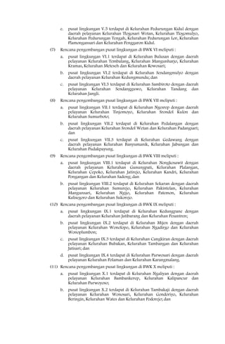 e.   pusat lingkungan V.5 terdapat di Kelurahan Pedurungan Kidul dengan
           daerah pelayanan Kelurahan Tlogosari Wetan, Kelurahan Tlogomulyo,
           Kelurahan Pedurungan Tengah, Kelurahan Pedurungan Lor, Kelurahan
           Plamongansari dan Kelurahan Penggaron Kidul.
(7)   Rencana pengembangan pusat lingkungan di BWK VI meliputi :
      a.   pusat lingkungan VI.1 terdapat di Kelurahan Bulusan dengan daerah
           pelayanan Kelurahan Tembalang, Kelurahan Mangunharjo, Kelurahan
           Kramas, Kelurahan Meteseh dan Kelurahan Rowosari;
      b.   pusat lingkungan VI.2 terdapat di Kelurahan Sendangmulyo dengan
           daerah pelayanan Kelurahan Kedungmundu; dan
      c.   pusat lingkungan VI.3 terdapat di Kelurahan Sambiroto dengan daerah
           pelayanan Kelurahan Sendangguwo, Kelurahan Tandang dan
           Kelurahan Jangli.
(8)   Rencana pengembangan pusat lingkungan di BWK VII meliputi :
      a.   pusat lingkungan VII.1 terdapat di Kelurahan Ngesrep dengan daerah
           pelayanan Kelurahan Tinjomoyo, Kelurahan Srondol Kulon dan
           Kelurahan Sumurboto;
      b.   pusat lingkungan VII.2 terdapat di Kelurahan Pedalangan dengan
           daerah pelayanan Kelurahan Srondol Wetan dan Kelurahan Padangsari;
           dan
      c.   pusat lingkungan VII.3 terdapat di Kelurahan Gedawang dengan
           daerah pelayanan Kelurahan Banyumanik, Kelurahan Jabungan dan
           Kelurahan Pudakpayung.
(9)   Rencana pengembangan pusat lingkungan di BWK VIII meliputi :
      a.   pusat lingkungan VIII.1 terdapat di Kelurahan Nongkosawit dengan
           daerah pelayanan Kelurahan Gunungpati, Kelurahan Plalangan,
           Kelurahan Cepoko, Kelurahan Jatirejo, Kelurahan Kandri, Kelurahan
           Pongangan dan Kelurahan Sadeng; dan
      b.   pusat lingkungan VIII.2 terdapat di Kelurahan Sekaran dengan daerah
           pelayanan Kelurahan Sumurejo, Kelurahan Pakintelan, Kelurahan
           Mangunsari, Kelurahan Ngijo, Kelurahan Patemon, Kelurahan
           Kalisegoro dan Kelurahan Sukorejo.
(10) Rencana pengembangan pusat lingkungan di BWK IX meliputi :
      a.   pusat lingkungan IX.1 terdapat di Kelurahan Kedungpane dengan
           daerah pelayanan Kelurahan Jatibarang dan Kelurahan Pesantren;
      b.   pusat lingkungan IX.2 terdapat di Kelurahan Mijen dengan daerah
           pelayanan Kelurahan Wonolopo, Kelurahan Ngadirgo dan Kelurahan
           Wonoplumbon;
      c.   pusat lingkungan IX.3 terdapat di Kelurahan Cangkiran dengan daerah
           pelayanan Kelurahan Bubakan, Kelurahan Tambangan dan Kelurahan
           Jatisari; dan
      d.   pusat lingkungan IX.4 terdapat di Kelurahan Purwosari dengan daerah
           pelayanan Kelurahan Polaman dan Kelurahan Karangmalang.
(11) Rencana pengembangan pusat lingkungan di BWK X meliputi :
      a.   pusat lingkungan X.1 terdapat di Kelurahan Ngaliyan dengan daerah
           pelayanan Kelurahan Bambankerep, Kelurahan Kalipancur dan
           Kelurahan Purwoyoso;
      b.   pusat lingkungan X.2 terdapat di Kelurahan Tambakaji dengan daerah
           pelayanan Kelurahan Wonosari, Kelurahan Gondoriyo, Kelurahan
           Beringin, Kelurahan Wates dan Kelurahan Podorejo; dan
 