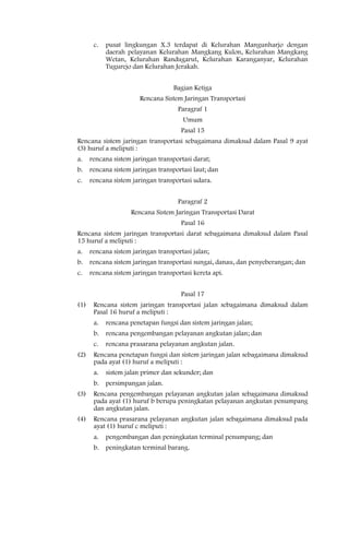 c.   pusat lingkungan X.3 terdapat di Kelurahan Mangunharjo dengan
            daerah pelayanan Kelurahan Mangkang Kulon, Kelurahan Mangkang
            Wetan, Kelurahan Randugarut, Kelurahan Karanganyar, Kelurahan
            Tugurejo dan Kelurahan Jerakah.


                                    Bagian Ketiga
                        Rencana Sistem Jaringan Transportasi
                                     Paragraf 1
                                       Umum
                                      Pasal 15
Rencana sistem jaringan transportasi sebagaimana dimaksud dalam Pasal 9 ayat
(3) huruf a meliputi :
a.    rencana sistem jaringan transportasi darat;
b.    rencana sistem jaringan transportasi laut; dan
c.    rencana sistem jaringan transportasi udara.


                                     Paragraf 2
                    Rencana Sistem Jaringan Transportasi Darat
                                      Pasal 16
Rencana sistem jaringan transportasi darat sebagaimana dimaksud dalam Pasal
15 huruf a meliputi :
a.    rencana sistem jaringan transportasi jalan;
b.    rencana sistem jaringan transportasi sungai, danau, dan penyeberangan; dan
c.    rencana sistem jaringan transportasi kereta api.


                                      Pasal 17
(1)    Rencana sistem jaringan transportasi jalan sebagaimana dimaksud dalam
       Pasal 16 huruf a meliputi :
       a.   rencana penetapan fungsi dan sistem jaringan jalan;
       b.   rencana pengembangan pelayanan angkutan jalan; dan
       c.   rencana prasarana pelayanan angkutan jalan.
(2)    Rencana penetapan fungsi dan sistem jaringan jalan sebagaimana dimaksud
       pada ayat (1) huruf a meliputi :
       a.   sistem jalan primer dan sekunder; dan
       b.   persimpangan jalan.
(3)    Rencana pengembangan pelayanan angkutan jalan sebagaimana dimaksud
       pada ayat (1) huruf b berupa peningkatan pelayanan angkutan penumpang
       dan angkutan jalan.
(4)    Rencana prasarana pelayanan angkutan jalan sebagaimana dimaksud pada
       ayat (1) huruf c meliputi :
       a.   pengembangan dan peningkatan terminal penumpang; dan
       b.   peningkatan terminal barang.
 