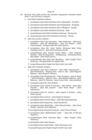 Pasal 18
(1)   Rencana sistem jalan primer dan sekunder sebagaimana dimaksud dalam
      Pasal 17 ayat (2) huruf a meliputi :
      a.   jalan bebas hambatan meliputi :
           1. peningkatan jalan bebas hambatan seksi A (Jatingaleh – Srondol) ;
           2. peningkatan jalan bebas hambatan seksi B (Jatingaleh – Krapyak);
           3. peningkatan jalan bebas hambatan seksi C (Kaligawe – Jangli);
           4. peningkatan jalan bebas hambatan Semarang – Solo;
           5. pengembangan jalan bebas hambatan Semarang – Batang; dan
           6. pengembangan jalan bebas hambatan Semarang – Demak.
      b.   jalan arteri primer meliputi :
           1. peningkatan Jalan Urip Sumoharjo – Jalan Walisongo – Jalan Jend.
              Sudirman – Jalan RE. Martadinata – Jalan Yos Sudarso – Jalan
              Usman Janatin – Pertigaan Jalan Mr. Sutan Syahrir;
           2. peningkatan Jalan Mr. Sutan Syahrir (Pertigaan Jalan bebas
              hambatan seksi C) – Batas Kota Semarang-Demak;
           3. pengembangan Jalan Inspeksi Sungai Babon – Jalan Brigjend.
              Sudiarto – Jalan Sendangmulyo – Pudakpayung – Perempatan Jalan
              Raya Mijen – Jalan Koptu Suyono;
           4. pengembangan Ruas Jalan dari Mangkang – Jalan Lingkar Utara
              Semarang – Pertigaan Jalan Yos Sudarso; dan
           5. pengembangan jalan lingkar luar Kota (outer ring road)
      c.   jalan arteri sekunder meliputi :
           1. peningkatan Jalan Jend. Sudirman – Jalan Mgr. Sugiyopranoto –
              Jalan Pandanaran – Simpang Lima – Jalan A. Yani – Jalan Brigjend.
              Katamso – Jalan Brigjend. Sudiarto;
           2. peningkatan Jalan Ronggowarsito – Jalan Pengapon – Jalan R. Patah
              – Jalan Widoharjo – Jalan Dr. Cipto – Jalan Kompol Maksum – Jalan
              Mataram – Jalan Dr. Wahidin – Jalan Teuku Umar – Jalan Setiabudi;
           3. peningkatan Jalan Mr. Sutan Syahrir;
           4. peningkatan Jalan Letjend. R. Suprapto - Jalan Merak – Jalan Mpu
              Tantular – Jalan Kol. Sugiono – Jalan Imam Bonjol – Jalan
              Indraprasta;
           5. peningkatan Jalan Dr. Sutomo – Jalan Letjend. S. Parman – Jalan
              Sultan Agung;
           6. peningkatan Jalan Citarum – Jalan Brigjend. Sudiarto;
           7. peningkatan Jalan Tentara Pelajar – Jalan Raya Kedungmundu;
           8. peningkatan Jalan Kaligarang – Jalan Pamularsih;
           9. peningkatan Jalan Kelud Raya – Jalan Menoreh Raya – Jalan Dewi
              Sartika – Jalan Kol. H.R. Hadijanto;
           10. peningkatan Jalan Kompol R. Soekanto – Jalan Tentara Pelajar;
           11. peningkatan Jalan Abdulrachman Saleh       – Jalan Kol. R Warsito
               Soegiarto;
           12. pengembangan Jalan Hanoman Raya – Jalan Lingkar Utara
               Semarang;
           13. peningkatan Jalan Gatot Subroto;
           14. peningkatan Jalan Gajah Mada – Jalan Diponegoro; dan
           15. pengembangan jalan lingkar tengah (middle ring road).
 