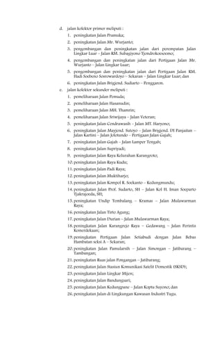 d.   jalan kolektor primer meliputi :
     1. peningkatan Jalan Pramuka;
     2. peningkatan Jalan Mr. Wurjanto;
     3. pengembangan dan peningkatan jalan dari perempatan Jalan
        Lingkar Luar – Jalan RM. Subagiyono Tjondrokoesoemo;
     4. pengembangan dan peningkatan jalan dari Pertigaan Jalan Mr.
        Wurjanto – Jalan Lingkar Luar;
     5. pengembangan dan peningkatan jalan dari Pertigaan Jalan RM.
        Hadi Soebeno Sosrowardoyo – Sekaran – Jalan Lingkar Luar; dan
     6. peningkatan Jalan Brigjend. Sudiarto – Penggaron.
e.   jalan kolektor sekunder meliputi :
     1. pemeliharaan Jalan Pemuda;
     2. pemeliharaan Jalan Hasanudin;
     3. pemeliharaan Jalan MH. Thamrin;
     4. pemeliharaan Jalan Sriwijaya – Jalan Veteran;
     5. peningkatan Jalan Cendrawasih – Jalan MT. Haryono;
     6. peningkatan Jalan Mayjend. Sutoyo – Jalan Brigjend. DI Panjaitan –
        Jalan Kartini – Jalan Jolotundo – Pertigaan Jalan Gajah;
     7. peningkatan Jalan Gajah – Jalan Lamper Tengah;
     8. peningkatan Jalan Supriyadi;
     9. peningkatan Jalan Raya Kelurahan Karangroto;
     10. peningkatan Jalan Raya Kudu;
     11. peningkatan Jalan Padi Raya;
     12. peningkatan Jalan Muktiharjo;
     13. peningkatan Jalan Kompol R. Soekanto – Kedungmundu;
     14. peningkatan Jalan Prof. Sudarto, SH – Jalan Kol H. Iman Soeparto
         Tjakrajoeda, SH;
     15. peningkatan Undip Tembalang – Kramas – Jalan Mulawarman
         Raya;
     16. peningkatan Jalan Tirto Agung;
     17. peningkatan Jalan Durian – Jalan Mulawarman Raya;
     18. peningkatan Jalan Karangrejo Raya – Gedawang – Jalan Perintis
         Kemerdekaan;
     19. peningkatan Pertigaan Jalan Setiabudi dengan Jalan Bebas
         Hambatan seksi A – Sekaran;
     20. peningkatan Jalan Pamularsih – Jalan Simongan – Jatibarang –
         Tambangan;
     21. peningkatan Ruas jalan Pongangan – Jatibarang;
     22. peningkatan Jalan Stasiun Komunikasi Satelit Domestik (SKSD);
     23. peningkatan Jalan Lingkar Mijen;
     24. peningkatan Jalan Bandungsari;
     25. peningkatan Jalan Kedungpane – Jalan Koptu Suyono; dan
     26. peningkatan Jalan di Lingkungan Kawasan Industri Tugu.
 