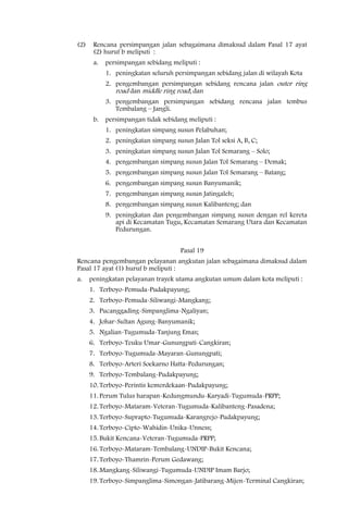 (2)    Rencana persimpangan jalan sebagaimana dimaksud dalam Pasal 17 ayat
       (2) huruf b meliputi :
       a.   persimpangan sebidang meliputi :
            1. peningkatan seluruh persimpangan sebidang jalan di wilayah Kota
            2. pengembangan persimpangan sebidang rencana jalan outer ring
               road dan middle ring road; dan
            3. pengembangan persimpangan sebidang rencana jalan tembus
               Tembalang – Jangli.
       b.   persimpangan tidak sebidang meliputi :
            1. peningkatan simpang susun Pelabuhan;
            2. peningkatan simpang susun Jalan Tol seksi A, B, C;
            3. peningkatan simpang susun Jalan Tol Semarang – Solo;
            4. pengembangan simpang susun Jalan Tol Semarang – Demak;
            5. pengembangan simpang susun Jalan Tol Semarang – Batang;
            6. pengembangan simpang susun Banyumanik;
            7. pengembangan simpang susun Jatingaleh;
            8. pengembangan simpang susun Kalibanteng; dan
            9. peningkatan dan pengembangan simpang susun dengan rel kereta
               api di Kecamatan Tugu, Kecamatan Semarang Utara dan Kecamatan
               Pedurungan.


                                      Pasal 19
Rencana pengembangan pelayanan angkutan jalan sebagaimana dimaksud dalam
Pasal 17 ayat (1) huruf b meliputi :
a.    peningkatan pelayanan trayek utama angkutan umum dalam kota meliputi :
      1. Terboyo-Pemuda-Pudakpayung;
      2. Terboyo-Pemuda-Siliwangi-Mangkang;
      3. Pucanggading-Simpanglima-Ngaliyan;
      4. Johar-Sultan Agung-Banyumanik;
      5. Ngalian-Tugumuda-Tanjung Emas;
      6. Terboyo-Teuku Umar-Gunungpati-Cangkiran;
      7. Terboyo-Tugumuda-Mayaran-Gunungpati;
      8. Terboyo-Arteri Soekarno Hatta-Pedurungan;
      9. Terboyo-Tembalang-Pudakpayung;
      10. Terboyo-Perintis kemerdekaan-Pudakpayung;
      11. Perum Tulus harapan-Kedungmundu-Karyadi-Tugumuda-PRPP;
      12. Terboyo-Mataram-Veteran-Tugumuda-Kalibanteng-Pasadena;
      13. Terboyo-Suprapto-Tugumuda-Karangrejo-Pudakpayung;
      14. Terboyo-Cipto-Wahidin-Unika-Unness;
      15. Bukit Kencana-Veteran-Tugumuda-PRPP;
      16. Terboyo-Mataram-Tembalang-UNDIP-Bukit Kencana;
      17. Terboyo-Thamrin-Perum Gedawang;
      18. Mangkang-Siliwangi-Tugumuda-UNDIP Imam Barjo;
      19. Terboyo-Simpanglima-Simongan-Jatibarang-Mijen-Terminal Cangkiran;
 