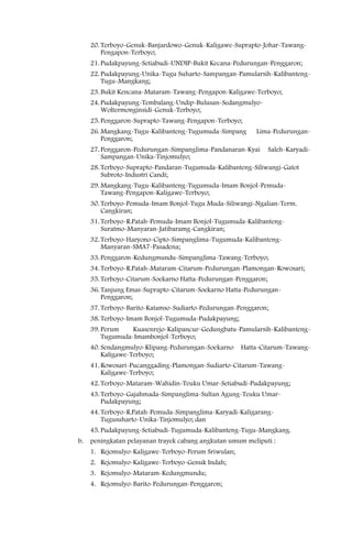 20. Terboyo-Genuk-Banjardowo-Genuk-Kaligawe-Suprapto-Johar-Tawang-
         Pengapon-Terboyo;
     21. Pudakpayung-Setiabudi-UNDIP-Bukit Kecana-Pedurungan-Penggaron;
     22. Pudakpayung-Unika-Tugu Suharto-Sampangan-Pamularsih-Kalibanteng-
         Tugu-Mangkang;
     23. Bukit Kencana-Mataram-Tawang-Pengapon-Kaligawe-Terboyo;
     24. Pudakpayung-Tembalang-Undip-Bulusan-Sedangmulyo-
         Woltermonginsidi-Genuk-Terboyo;
     25. Penggaron-Suprapto-Tawang-Pengapon-Terboyo;
     26. Mangkang-Tugu-Kalibanteng-Tugumuda-Simpang       Lima-Pedurungan-
         Penggaron;
     27. Penggaron-Pedurungan-Simpanglima-Pandanaran-Kyai       Saleh-Karyadi-
         Sampangan-Unika-Tinjomulyo;
     28. Terboyo-Suprapto-Pandaran-Tugumuda-Kalibanteng-Siliwangi-Gatot
         Subroto-Industri Candi;
     29. Mangkang-Tugu-Kalibanteng-Tugumuda-Imam Bonjol-Pemuda-
         Tawang-Pengapon-Kaligawe-Terboyo;
     30. Terboyo-Pemuda-Imam Bonjol-Tugu Muda-Siliwangi-Ngalian-Term.
         Cangkiran;
     31. Terboyo-R.Patah-Pemuda-Imam Bonjol-Tugumuda-Kalibanteng-
         Suratmo-Manyaran-Jatibaramg-Cangkiran;
     32. Terboyo-Haryono-Cipto-Simpanglima-Tugumuda-Kalibanteng-
         Manyaran-SMA7-Pasadena;
     33. Penggaron-Kedungmundu-Simpanglima-Tawang-Terboyo;
     34. Terboyo-R.Patah-Mataram-Citarum-Pedurungan-Plamongan-Rowosari;
     35. Terboyo-Citarum-Soekarno Hatta-Pedurungan-Penggaron;
     36. Tanjung Emas-Suprapto-Citarum-Soekarno Hatta-Pedurungan-
         Penggaron;
     37. Terboyo-Barito-Katamso-Sudiarto-Pedurungan-Penggaron;
     38. Terboyo-Imam Bonjol-Tugumuda-Pudakpayung;
     39. Perum    Kuasenrejo-Kalipancur-Gedungbatu-Pamularsih-Kalibanteng-
         Tugumuda-Imambonjol-Terboyo;
     40. Sendangmulyo-Klipang-Pedurungan-Soekarno    Hatta-Citarum-Tawang-
         Kaligawe-Terboyo;
     41. Rowosari-Pucanggading-Plamongan-Sudiarto-Citarum-Tawang-
         Kaligawe-Terboyo;
     42. Terboyo-Mataram-Wahidin-Teuku Umar-Setiabudi-Pudakpayung;
     43. Terboyo-Gajahmada-Simpanglima-Sultan Agung-Teuku Umar-
         Pudakpayung;
     44. Terboyo-R.Patah-Pemuda-Simpanglima-Karyadi-Kaligarang-
         Tugusuharto-Unika-Tinjomulyo; dan
     45. Pudakpayung-Setiabudi-Tugumuda-Kalibanteng-Tugu-Mangkang.
b.   peningkatan pelayanan trayek cabang angkutan umum meliputi :
     1. Rejomulyo-Kaligawe-Terboyo-Perum Sriwulan;
     2. Rejomulyo-Kaligawe-Terboyo-Genuk Indah;
     3. Rejomulyo-Mataram-Kedungmundu;
     4. Rejomulyo-Barito-Pedurungan-Penggaron;
 
