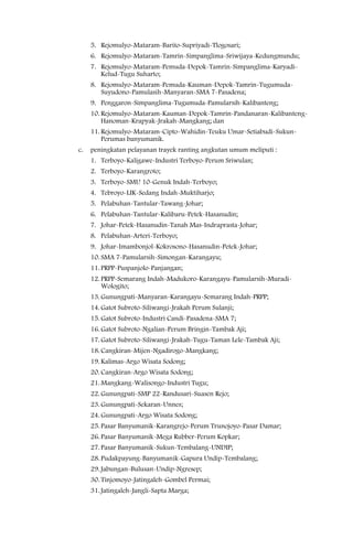 5. Rejomulyo-Mataram-Barito-Supriyadi-Tlogosari;
     6. Rejomulyo-Mataram-Tamrin-Simpanglima-Sriwijaya-Kedungmundu;
     7. Rejomulyo-Mataram-Pemuda-Depok-Tamrin-Simpanglima-Karyadi-
        Kelud-Tugu Suharto;
     8. Rejomulyo-Mataram-Pemuda-Kauman-Depok-Tamrin-Tugumuda-
        Suyudono-Pamulasih-Manyaran-SMA 7-Pasadena;
     9. Penggaron-Simpanglima-Tugumuda-Pamularsih-Kalibanteng;
     10. Rejomulyo-Mataram-Kauman-Depok-Tamrin-Pandanaran-Kalibanteng-
         Hanoman-Krapyak-Jrakah-Mangkang; dan
     11. Rejomulyo-Mataram-Cipto-Wahidin-Teuku Umar-Setiabudi-Sukun-
         Perumas banyumanik.
c.   peningkatan pelayanan trayek ranting angkutan umum meliputi :
     1. Terboyo-Kaligawe-Industri Terboyo-Perum Sriwulan;
     2. Terboyo-Karangroto;
     3. Terboyo-SMU 10-Genuk Indah-Terboyo;
     4. Tebroyo-LIK-Sedang Indah-Muktiharjo;
     5. Pelabuhan-Tantular-Tawang-Johar;
     6. Pelabuhan-Tantular-Kalibaru-Petek-Hasanudin;
     7. Johar-Petek-Hasanudin-Tanah Mas-Indraprasta-Johar;
     8. Pelabuhan-Arteri-Terboyo;
     9. Johar-Imambonjol-Kokrosono-Hasanudin-Petek-Johar;
     10. SMA 7-Pamularsih-Simongan-Karangayu;
     11. PRPP-Puspanjolo-Panjangan;
     12. PRPP-Semarang Indah-Madukoro-Karangayu-Pamularsih-Muradi-
         Wologito;
     13. Gunungpati-Manyaran-Karangayu-Semarang Indah-PRPP;
     14. Gatot Subroto-Siliwangi-Jrakah Perum Sulanji;
     15. Gatot Subroto-Industri Candi-Pasadena-SMA 7;
     16. Gatot Subroto-Ngalian-Perum Bringin-Tambak Aji;
     17. Gatot Subroto-Siliwangi-Jrakah-Tugu-Taman Lele-Tambak Aji;
     18. Cangkiran-Mijen-Ngadirogo-Mangkang;
     19. Kalimas-Argo Wisata Sodong;
     20. Cangkiran-Argo Wisata Sodong;
     21. Mangkang-Walisongo-Industri Tugu;
     22. Gunungpati-SMP 22-Randusari-Suasen Rejo;
     23. Gunungpati-Sekaran-Unnes;
     24. Gunungpati-Argo Wisata Sodong;
     25. Pasar Banyumanik-Karangrejo-Perum Trunojoyo-Pasar Damar;
     26. Pasar Banyumanik-Mega Rubber-Perum Kopkar;
     27. Pasar Banyumanik-Sukun-Tembalang-UNDIP;
     28. Pudakpayung-Banyumanik-Gapura Undip-Tembalang;
     29. Jabungan-Bulusan-Undip-Ngresep;
     30. Tinjomoyo-Jatingaleh-Gombel Permai;
     31. Jatingaleh-Jangli-Sapta Marga;
 