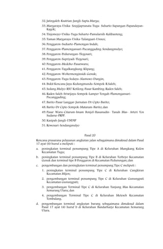 32. Jatingaleh-Ksatrian-Jangli-Sapta Marga;
     33. Margaraya-Unika Soegijapranata-Tugu Suharto-Sapangan-Papandayan-
         Kagok;
     34. Tinjomoyo-Unika-Tugu Suharto-Pamularsih-Kalibanteng;
     35. Taman Margaraya-Unika-Talangsari-Unnes;
     36. Penggaron-Sudiarto-Plamongan Indah;
     37. Penggaron-Plamongansari-Pucanggading-Sendangmulyo;
     38. Penggaron-Pedurungan-Tlogosari;
     39. Penggaron-Supriyadi-Tlogosari;
     40. Penggaron-Medoho-Pasarwaru;
     41. Penggaron-Tagalkangkung-Klipang;
     42. Penggaron-Woltermonginsidi-Genuk;
     43. Penggaron-Tugu Sedayu-Alastuwo-Dangin;
     44. Bukit Kencana Jaya-Kedungmundu-Sompok-R.Saleh;
     45. Sedang Mulyo-RSU Ketileng-Pasar Kambing-Raden Saleh;
     46. Raden Saleh-Sriwijaya-Sompok-Lamper Tengah-Plamongansari-
         Pucanggading;
     47. Barito-Pasar Langgar-Jurnatan-Dr Cipto-Barito;
     48. Barito-Dr Cipto-Sompok-Mataram-Barito; dan
     49. Pasar Waru-Citarum-Imam Bonjol-Hasanudin- Tanah Mas- Arteri Yos
         Sudarso-PRPP.
     50. Kasipah-Jangli-UNDIP
     51. Rowosari-Sendangmulyo


                                     Pasal 20
Rencana prasarana pelayanan angkutan jalan sebagaimana dimaksud dalam Pasal
17 ayat (4) huruf a meliputi :
a.   peningkatan terminal penumpang Tipe A di Kelurahan Mangkang Kulon
     Kecamatan Tugu;
b.   peningkatan terminal penumpang Tipe B di Kelurahan Terboyo Kecamatan
     Genuk dan terminal tipe B Penggaron di Kecamatan Pedurungan; dan
c.   pengembangan dan peningkatan terminal penumpang Tipe C meliputi :
     1. peningkatan terminal penumpang Tipe C di Kelurahan Cangkiran
        Kecamatan Mijen;
     2. pengembangan terminal penumpang Tipe C di Kelurahan Gunungpati
        Kecamatan Gunungpati;
     3. pengembangan Terminal Tipe C di Kelurahan Tanjung Mas Kecamatan
        Semarang Utara; dan
     4. pengembangan Terminal Tipe C di Kelurahan Meteseh Kecamatan
        Tembalang.
d.   pengembangan terminal angkutan barang sebagaimana dimaksud dalam
     Pasal 17 ayat (4) huruf b di Kelurahan Bandarharjo Kecamatan Semarang
     Utara.
 