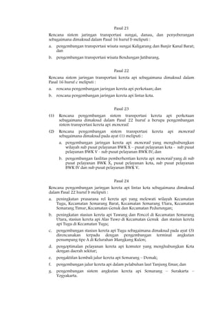 Pasal 21
Rencana sistem jaringan transportasi sungai, danau, dan penyeberangan
sebagaimana dimaksud dalam Pasal 16 huruf b meliputi :
a.    pengembangan transportasi wisata sungai Kaligarang dan Banjir Kanal Barat;
      dan
b.    pengembangan transportasi wisata Bendungan Jatibarang.


                                     Pasal 22
Rencana sistem jaringan transportasi kereta api sebagaimana dimaksud dalam
Pasal 16 huruf c meliputi :
a.    rencana pengembangan jaringan kereta api perkotaan; dan
b.    rencana pengembangan jaringan kereta api lintas kota.


                                     Pasal 23
(1)    Rencana pengembangan sistem transportasi kereta api perkotaan
       sebagaimana dimaksud dalam Pasal 22 huruf a berupa pengembangan
       sistem transportasi kereta api monorail.
(2)    Rencana pengembangan sistem transportasi           kereta   api   monorail
       sebagaimana dimaksud pada ayat (1) meliputi :
       a. pengembangan jaringan kereta api monorail yang menghubungkan
          wilayah sub pusat pelayanan BWK X – pusat pelayanan kota - sub pusat
          pelayanan BWK V - sub pusat pelayanan BWK IV; dan
       b. pengembangan fasilitas pemberhentian kereta api monorail yang di sub
          pusat pelayanan BWK X, pusat pelayanan kota, sub pusat pelayanan
          BWK IV dan sub pusat pelayanan BWK V.


                                     Pasal 24
Rencana pengembangan jaringan kereta api lintas kota sebagaimana dimaksud
dalam Pasal 22 huruf b meliputi :
a.    peningkatan prasarana rel kereta api yang melewati wilayah Kecamatan
      Tugu, Kecamatan Semarang Barat, Kecamatan Semarang Utara, Kecamatan
      Semarang Timur, Kecamatan Genuk dan Kecamatan Pedurungan;
b.    peningkatan stasiun kereta api Tawang dan Poncol di Kecamatan Semarang
      Utara, stasiun kereta api Alas Tuwo di Kecamatan Genuk dan stasiun kereta
      api Tugu di Kecamatan Tugu;
c.    pengembangan stasiun kereta api Tugu sebagaimana dimaksud pada ayat (3)
      direncanakan terpadu dengan pengembangan terminal angkutan
      penumpang tipe A di Kelurahan Mangkang Kulon;
d.    pengoptimalan pelayanan kereta api komuter yang menghubungkan Kota
      dengan daerah sekitar;
e.    pengaktifan kembali jalur kereta api Semarang – Demak;
f.    pengembangan jalur kereta api dalam pelabuhan laut Tanjung Emas; dan
g.    pengembangan sistem angkutan kereta api Semarang – Surakarta –
      Yogyakarta.
 