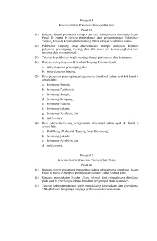 Paragraf 4
                   Rencana Sistem Prasarana Transportasi Laut
                                    Pasal 25
(1)   Rencana sistem prasarana transportasi laut sebagaimana dimaksud dalam
      Pasal 15 huruf b berupa peningkatan dan pengembangan Pelabuhan
      Tanjung Emas di Kecamatan Semarang Utara sebagai pelabuhan utama.
(2)   Pelabuhan Tanjung Emas direncanakan mampu melayani kegiatan
      pelayaran penumpang, barang, dan alih muat peti kemas angkutan laut
      nasional dan internasional.
(3)   Tatanan kepelabuhan wajib menjaga fungsi pertahanan dan keamanan.
(4)   Rencana rute pelayaran Pelabuhan Tanjung Emas meliputi :
      a. rute pelayaran penumpang; dan
      b. rute pelayaran barang.
(5)   Rute pelayaran penumpang sebagaimana dimaksud dalam ayat (4) huruf a
      antara lain :
      a. Semarang-Kumai;
      b. Semarang-Pontianak;
      c. Semarang-Sampit;
      d. Semarang-Ketapang;
      e. Semarang-Padang
      f. Semarang-Jakarta;
      g. Semarang-Surabaya; dan
      h. rute lainnya
(6)   Rute pelayaran barang sebagaimana dimaksud dalam ayat (4) huruf b
      antara lain :
      a. Port Klang (Malaysia)-Tanjung Emas (Semarang);
      b. Semarang-Jakarta;
      c. Semarang-Surabaya; dan
      d. rute lainnya.


                                   Paragraf 5
                  Rencana Sistem Prasarana Transportasi Udara
                                    Pasal 26
(1)   Rencana sistem prasarana transportasi udara sebagaimana dimaksud dalam
      Pasal 15 huruf c meliputi peningkatan Bandar Udara Ahmad Yani.
(2)   Rencana peningkatan Bandar Udara Ahmad Yani sebagaimana dimaksud
      pada ayat (1) berfungsi sebagai bandara pengumpul skala sekunder.
(3)   Tatanan kebandarudaraan wajib mendukung keberadaan dan operasional
      TNI-AU dalam fungsinya menjaga pertahanan dan keamanan.
 