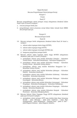 Bagian Keempat
                   Rencana Pengembangan Sistem Jaringan Energi
                                        Paragraf 1
                                         Umum
                                         Pasal 27
Rencana pengembangan sistem jaringan energi sebagaimana dimaksud dalam
Pasal 9 ayat (3) huruf b meliputi :
a.    rencana jaringan listrik; dan
b.    pengembangan sistem prasarana energi bahan bakar minyak bumi (BBM)
      dan jaringan pipa gas.


                                        Paragraf 2
                               Rencana Jaringan Listrik
                                         Pasal 28
(1)    Rencana jaringan listrik sebagaimana dimaksud dalam Pasal 26 huruf a
       meliputi :
       a. saluran udara tegangan ekstra tinggi (SUTET);
       b. saluran udara tegangan tinggi (SUTT);
       c. saluran udara tegangan menengah (SUTM); dan
       d. bangunan pengelolaan jaringan listrik.
(2)    Rencana saluran udara tegangan ekstra tinggi (SUTET) sebagaimana
       dimaksud pada ayat (1) huruf a meliputi :
       a. peningkatan saluran yang melalui Kelurahan Trimulyo – Kelurahan
          Terboyo Kulon – Kelurahan Bandarharjo – Kelurahan Panggung Lor;
       b. peningkatan saluran yang melalui Kelurahan Trimulyo – Kelurahan
          Terboyo Wetan – Kelurahan Terboyo Kulon;
       c. peningkatan saluran yang melalui Kelurahan Penggaron Lor –
          Kelurahan Terboyo Wetan;
       d. peningkatan saluran yang melalui Kelurahan Jabungan – Kelurahan
          Palebon – Kelurahan Gayamsari;
       e. peningkatan saluran yang melalui Kelurahan Gedawang – Kelurahan
          Sumurboto – Kelurahan Gayamsari;
       f. peningkatan saluran yang melalui Kelurahan Plalangan – Kelurahan
          Gunungpati – Kelurahan Jatirejo;
       g. peningkatan saluran yang melalui Kelurahan Gunungpati – Kelurahan
          Pongangan – Kelurahan Sendangguwo – Kelurahan Tambakrejo;
       h. peningkatan saluran yang melalui Kelurahan Pongangan – Kelurahan
          Sadeng – Kelurahan Krapyak; dan
       i. peningkatan saluran yang melalui Kelurahan Krapyak – Kelurahan
          Purwoyoso – Kelurahan Mangkang Kulon.
(3)    Rencana Saluran Udara Tegangan Tinggi (SUTT) sebagaimana dimaksud
       pada ayat (1) huruf b meliputi :
       a. peningkatan sistem jaringan SUTT yang melalui Jalan Raya Semarang
          Kendal – Jalan Siliwangi – Jalan Jend. Sudirman – Jalan Mgr.
          Soegijapranata – Jalan Pandanaran – Simpang Lima – Jalan A. Yani –
          Jalan Brigjend. Katamso – Jalan Brigjend. Sudiarto;
 
