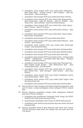b. peningkatan sistem jaringan SUTT yang melalui Jalan Indraprasta –
         Jalan Imam Bonjol – Stasium Tawang – Jalan Pengapon – Jalan Mr.
         Sutan Syahrir – Jalan Genuk Raya;
      c. peningkatan sistem jaringan SUTT yang melalui Jalan Empu Tantular;
      d. peningkatan sistem jaringan SUTT yang melalui Jalan Ronggowarsito –
         Jalan Cendrawasih – Jalan MT. Haryono – Jalan Dr. Wahidin – Jalan
         Teuku Umar – Jalan Setiabudi – Jalan Perintis Kemerdekaan;
      e. peningkatan sistem jaringan SUTT yang melalui Jalan Sultan Agung –
         Jalan S. Parman – Jalan Dr. Soetomo;
      f. peningkatan sistem jaringan SUTT yang melalui Jalan Sriwijaya – Jalan
         Veteran;
      g. peningkatan sistem jaringan SUTT yang melalui Jalan Tentara Pelajar –
         Jalan Lamper Tengah Raya;
      h. peningkatan sistem jaringan SUTT yang melalui Jalan Barito;
      i. peningkatan sistem jaringan SUTT yang melalui Jalan Pattimura – Jalan
         Citarum – Jalan Tlogosari;
      j. peningkatan sistem jaringan SUTT yang melalui Jalan Pedurungan
         Tengah – Jalan Banjardowo Raya;
      k. peningkatan sistem jaringan SUTT yang melalui Jalan Gebangsari Raya;
      l. peningkatan sistem jaringan SUTT yang melalui Jalan Muktiharjo Raya;
      m. peningkatan sistem jaringan SUTT yang melalui Jalan Kudu Raya;
      n. peningkatan sistem jaringan SUTT yang melalui Genuk – Pertigaan Jalan
         Sudiarto – Pudakpayung – Perempatan Jalan Raya Mijen – Pertigaan
         Podorejo – Jalan Koptu Suyono;
      o. peningkatan sistem jaringan SUTT yang melalui Jalan Plamongan Sari –
         Jalan Inspeksi Sungai Pengkol – Jalan Mulawarman Raya – Jalan
         Sendang Mulyo Raya – Jalan Kesatrian;
      p. peningkatan sistem jaringan SUTT yang melalui Jalan Dr. Soetomo –
         Jalan Kalisari Baru – Jalan Simongan – Jalan Suratmo – Jalan Gatot
         Subroto;
      q. peningkatan sistem jaringan SUTT yang melalui Peningkatan saluran
         yang melalui Jrakah – Mijen – Boja;
      r. peningkatan sistem jaringan SUTT yang melalui Jalan Lingkar Utara
         Semarang Kendal; dan
      s. peningkatan sistem jaringan SUTT yang melalui Jalan Hanoman Raya.
(4)   Rencana Saluran Udara Tegangan Menengah sebagaimana dimaksud pada
      ayat (1) huruf c meliputi peningkatan seluruh jaringan SUTM di wilayah
      Kota.
(5)   Rencana bangunan pengelolaan jaringan listrik sebagaimana dimaksud
      pada ayat (1) huruf d meliputi :
      a. peningkatan dan pemeliharaan Pembangkit Listrik Tenaga Uap (PLTU)
         Tambak Lorok di Kecamatan Semarang Utara;
      b. pengembangan Pembangkit Listrik Tenaga Air (PLTA) Jatibarang; dan
      c. peningkatan gardu listrik di pusat pelayanan Kota dan seluruh sub pusat
         pelayanan kota.
(6)   Rencana penyediaan listrik di Kota Semarang pada tahun 2031 sebesar
      542.822 (limaratus empat puluh ribu delapan ratus dua puluh dua) kilo
      Volt Ampere.
 