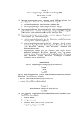 Paragraf 3
              Rencana Pengembangan Sistem Prasarana Energi BBM
                              dan Jaringan Pipa Gas
                                    Pasal 29
(1)   Rencana pengembangan sistem prasarana energi BBM dan jaringan pipa
      gas sebagaimana dimaksud dalam Pasal 27 huruf b meliputi :
      a. rencana pengembangan sistem jaringan pipa BBM; dan
      b. rencana pengembangan sistem jaringan prasarana pipa gas.
(2)   Rencana pengembangan sistem jaringan pipa BBM sebagaimana dimaksud
      pada ayat (1) huruf a meliputi pengembangan jaringan pipa BBM yang ada
      di Kecamatan Semarang Utara dan Kecamatan Semarang Timur.
(3)   Rencana pengembangan sistem jaringan prasarana pipa gas sebagaimana
      dimaksud pada ayat (1) huruf b meliputi :
      a. pengembangan jaringan pipa gas dari Kalimantan melalui Kecamatan
         Semarang Utara dan Semarang Timur;
      b. pengembangan jaringan pipa gas Cirebon – Semarang – Gresik melalui
         Kecamatan Tugu, Kecamatan Semarang Barat, Kecamatan Semarang
         Utara, Kecamatan Semarang Timur, Kecamatan Gayamsari dan
         Kecamatan Genuk; dan
      c. pengembangan jaringan pipa gas distribusi Jawa Tengah melalui
         Kecamatan Gayamsari, Kecamatan Semarang Timur, Kecamatan
         Semarang Utara, Kecamatan Semarang Tengah, Kecamatan Semarang
         Barat, Kecamatan Ngaliyan, Kecamatan Pedurungan, Kecamatan
         Tembalang, dan Kecamatan Tugu.


                                 Bagian Kelima
            Rencana Pengembangan Sistem Jaringan Telekomunikasi
                                   Paragraf 1
                                     Umum
                                    Pasal 30
Rencana pengembangan sistem jaringan telekomunikasi sebagaimana dimaksud
dalam Pasal 9 ayat (3) huruf c meliputi :
a. rencana sistem telekomunikasi jaringan kabel; dan
b. rencana sistem telekomunikasi nirkabel.


                                   Paragraf 2
                   Rencana Sistem Komunikasi Jaringan Kabel
                                    Pasal 31
(1)   Rencana sistem telekomunkasi jaringan kabel sebagaimana dimaksud dalam
      Pasal 30 huruf a meliputi :
      a. jaringan primer;
      b. jaringan sekunder;
      c. bangunan pengelolaan jaringan telepon; dan
      d. penyediaan jaringan serat optik.
 